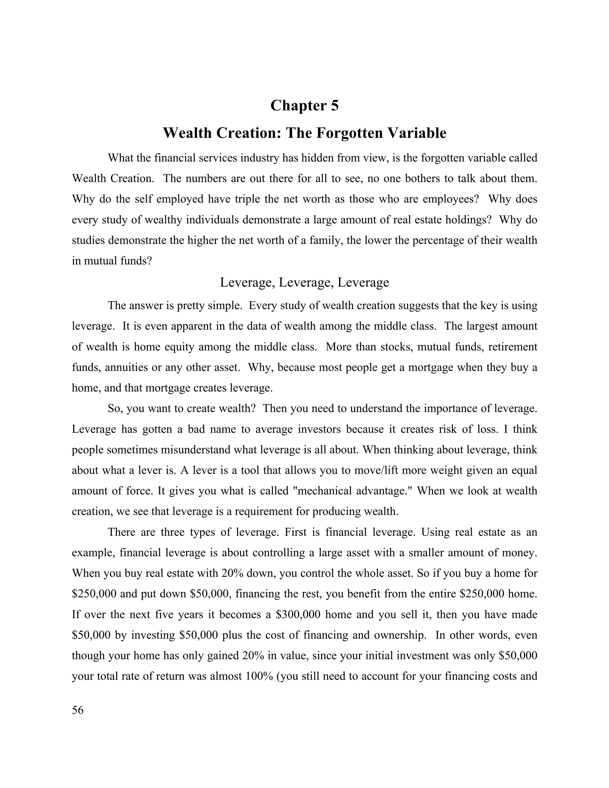 56
Chapter 5
Wealth Creation: The Forgotten Variable
What the financial services industry has hidden from view, is the forgotten variable called
Wealth Creation. The numbers are out there for all to see, no one bothers to talk about them.
Why do the self employed have triple the net worth as those who are employees? Why does
every study of wealthy individuals demonstrate a large amount of real estate holdings? Why do
studies demonstrate the higher the net worth of a family, the lower the percentage of their wealth
in mutual funds?
Leverage, Leverage, Leverage
The answer is pretty simple. Every study of wealth creation suggests that the key is using
leverage. It is even apparent in the data of wealth among the middle class. The largest amount
of wealth is home equity among the middle class. More than stocks, mutual funds, retirement
funds, annuities or any other asset. Why, because most people get a mortgage when they buy a
home, and that mortgage creates leverage.
So, you want to create wealth? Then you need to understand the importance of leverage.
Leverage has gotten a bad name to average investors because it creates risk of loss. I think
people sometimes misunderstand what leverage is all about. When thinking about leverage, think
about what a lever is. A lever is a tool that allows you to move/lift more weight given an equal
amount of force. It gives you what is called "mechanical advantage." When we look at wealth
creation, we see that leverage is a requirement for producing wealth.
There are three types of leverage. First is financial leverage. Using real estate as an
example, financial leverage is about controlling a large asset with a smaller amount of money.
When you buy real estate with 20% down, you control the whole asset. So if you buy a home for
$250,000 and put down $50,000, financing the rest, you benefit from the entire $250,000 home.
If over the next five years it becomes a $300,000 home and you sell it, then you have made
$50,000 by investing $50,000 plus the cost of financing and ownership. In other words, even
though your home has only gained 20% in value, since your initial investment was only $50,000
your total rate of return was almost 100% (you still need to account for your financing costs and
 
