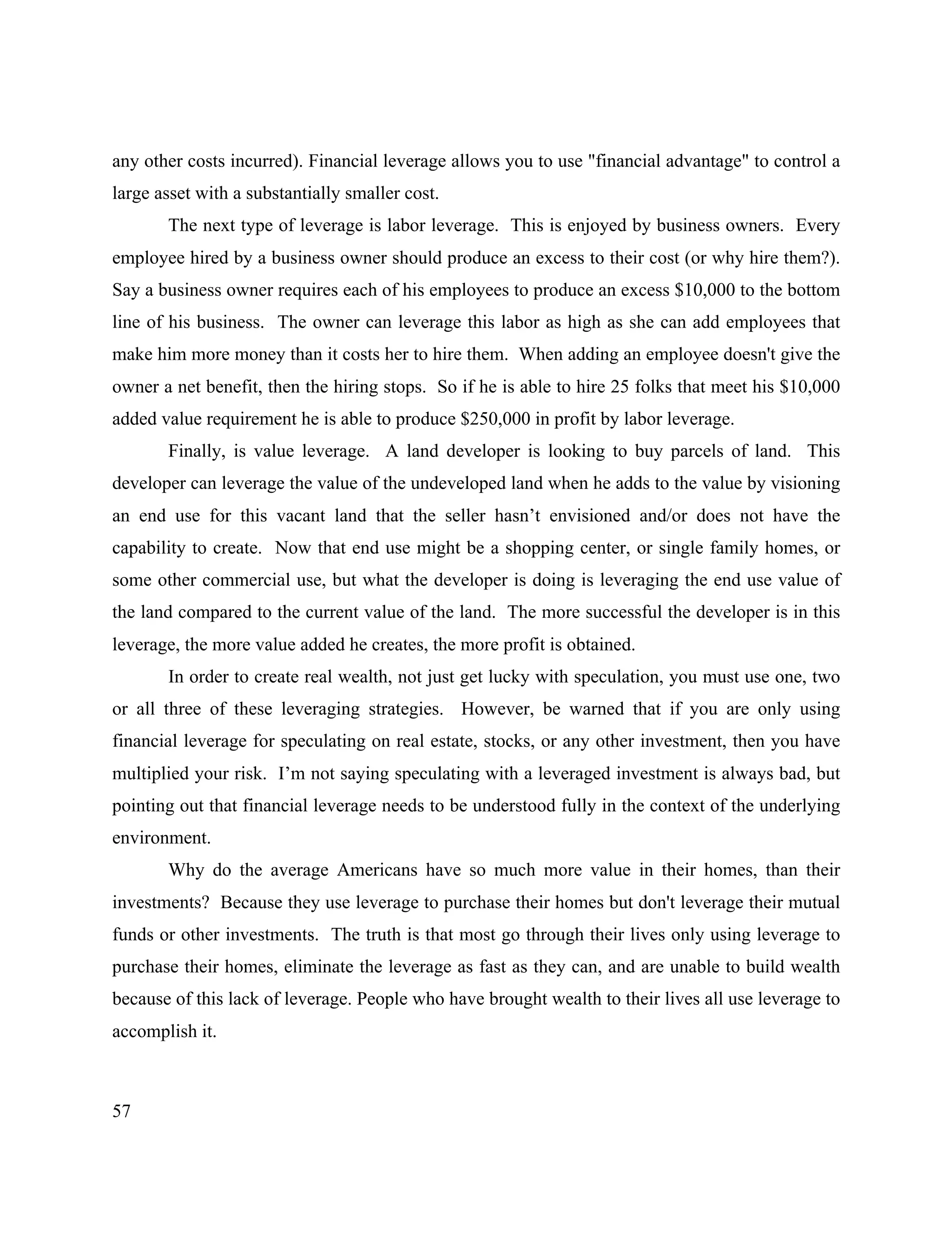 57
any other costs incurred). Financial leverage allows you to use "financial advantage" to control a
large asset with a substantially smaller cost.
The next type of leverage is labor leverage. This is enjoyed by business owners. Every
employee hired by a business owner should produce an excess to their cost (or why hire them?).
Say a business owner requires each of his employees to produce an excess $10,000 to the bottom
line of his business. The owner can leverage this labor as high as she can add employees that
make him more money than it costs her to hire them. When adding an employee doesn't give the
owner a net benefit, then the hiring stops. So if he is able to hire 25 folks that meet his $10,000
added value requirement he is able to produce $250,000 in profit by labor leverage.
Finally, is value leverage. A land developer is looking to buy parcels of land. This
developer can leverage the value of the undeveloped land when he adds to the value by visioning
an end use for this vacant land that the seller hasn’t envisioned and/or does not have the
capability to create. Now that end use might be a shopping center, or single family homes, or
some other commercial use, but what the developer is doing is leveraging the end use value of
the land compared to the current value of the land. The more successful the developer is in this
leverage, the more value added he creates, the more profit is obtained.
In order to create real wealth, not just get lucky with speculation, you must use one, two
or all three of these leveraging strategies. However, be warned that if you are only using
financial leverage for speculating on real estate, stocks, or any other investment, then you have
multiplied your risk. I’m not saying speculating with a leveraged investment is always bad, but
pointing out that financial leverage needs to be understood fully in the context of the underlying
environment.
Why do the average Americans have so much more value in their homes, than their
investments? Because they use leverage to purchase their homes but don't leverage their mutual
funds or other investments. The truth is that most go through their lives only using leverage to
purchase their homes, eliminate the leverage as fast as they can, and are unable to build wealth
because of this lack of leverage. People who have brought wealth to their lives all use leverage to
accomplish it.
 