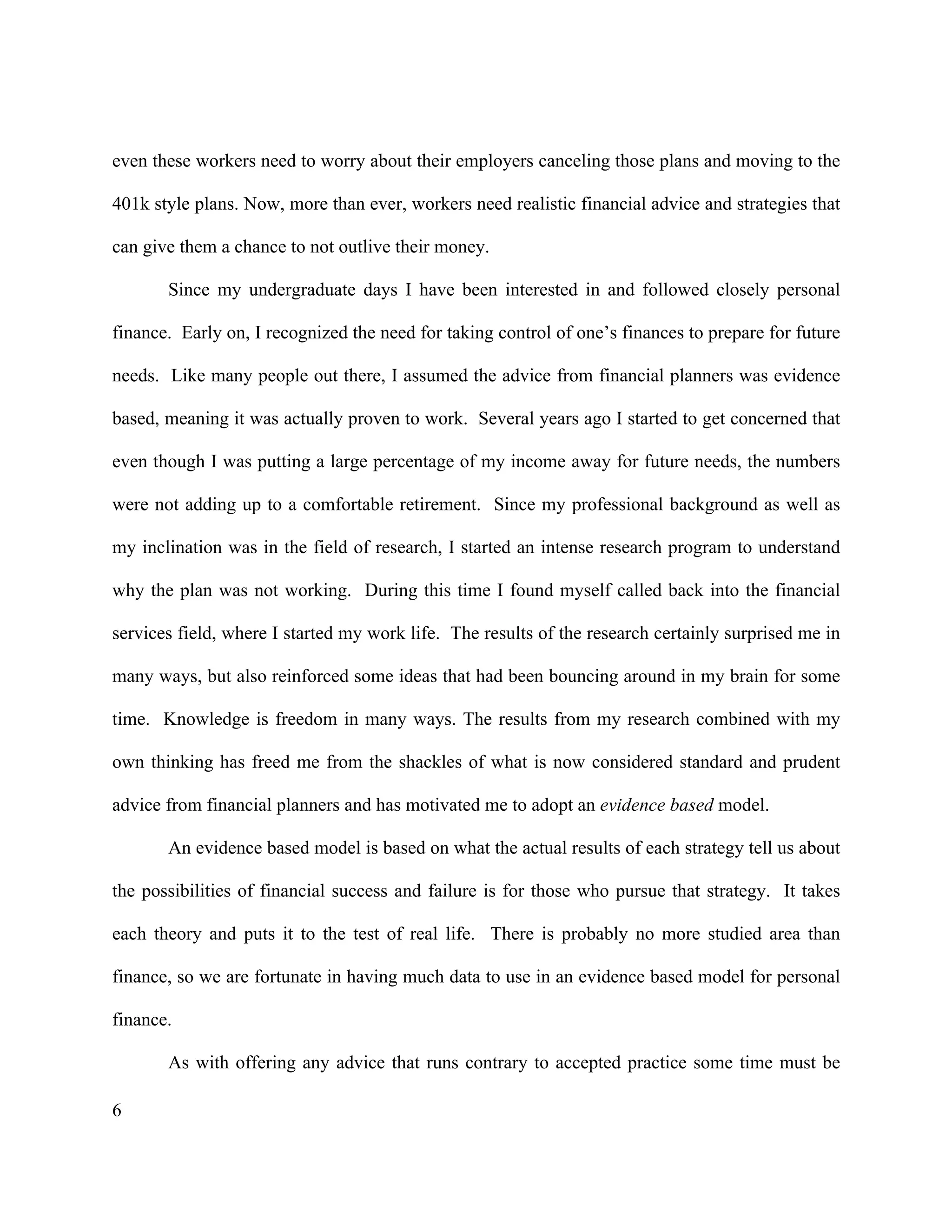 6
even these workers need to worry about their employers canceling those plans and moving to the
401k style plans. Now, more than ever, workers need realistic financial advice and strategies that
can give them a chance to not outlive their money.
Since my undergraduate days I have been interested in and followed closely personal
finance. Early on, I recognized the need for taking control of one’s finances to prepare for future
needs. Like many people out there, I assumed the advice from financial planners was evidence
based, meaning it was actually proven to work. Several years ago I started to get concerned that
even though I was putting a large percentage of my income away for future needs, the numbers
were not adding up to a comfortable retirement. Since my professional background as well as
my inclination was in the field of research, I started an intense research program to understand
why the plan was not working. During this time I found myself called back into the financial
services field, where I started my work life. The results of the research certainly surprised me in
many ways, but also reinforced some ideas that had been bouncing around in my brain for some
time. Knowledge is freedom in many ways. The results from my research combined with my
own thinking has freed me from the shackles of what is now considered standard and prudent
advice from financial planners and has motivated me to adopt an evidence based model.
An evidence based model is based on what the actual results of each strategy tell us about
the possibilities of financial success and failure is for those who pursue that strategy. It takes
each theory and puts it to the test of real life. There is probably no more studied area than
finance, so we are fortunate in having much data to use in an evidence based model for personal
finance.
As with offering any advice that runs contrary to accepted practice some time must be
 