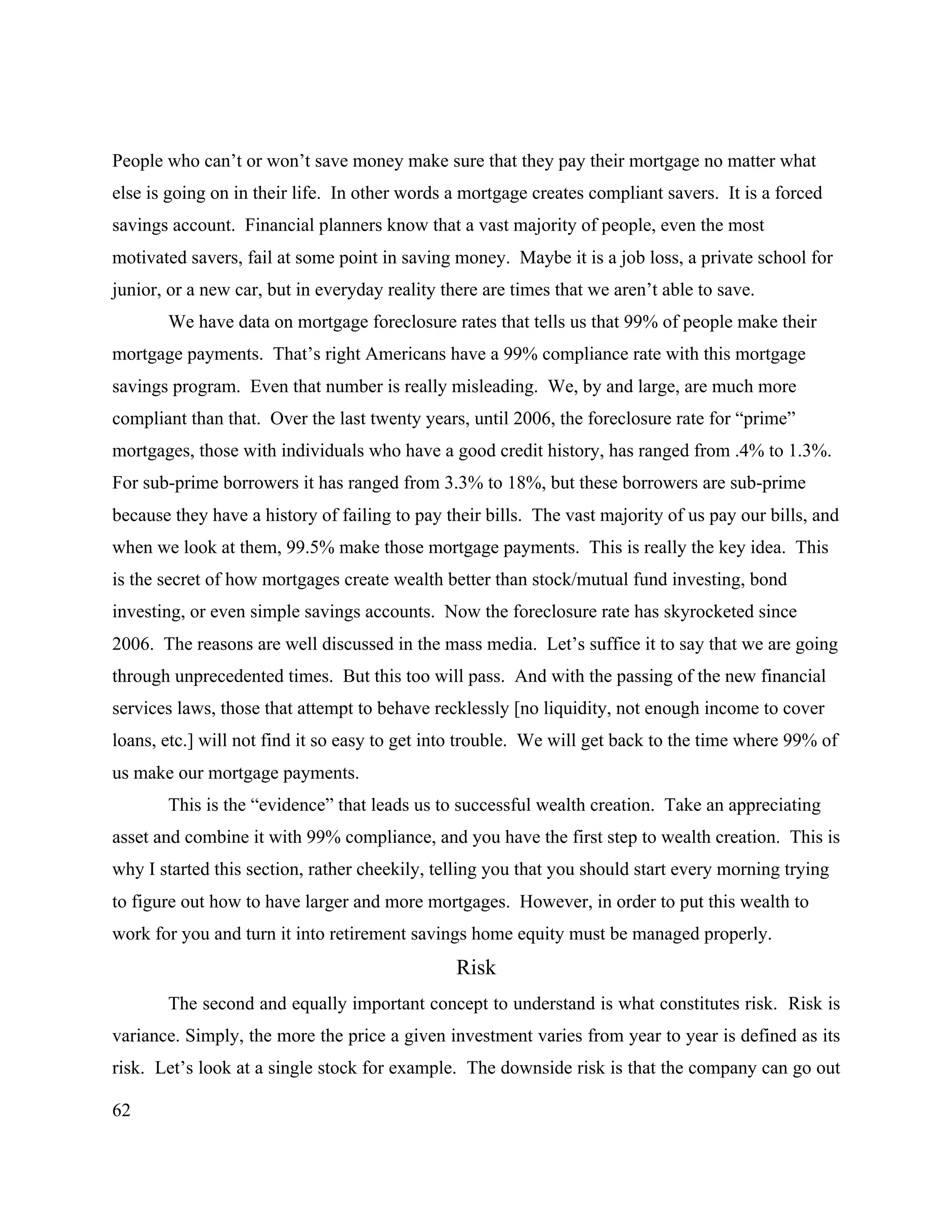 62
People who can’t or won’t save money make sure that they pay their mortgage no matter what
else is going on in their life. In other words a mortgage creates compliant savers. It is a forced
savings account. Financial planners know that a vast majority of people, even the most
motivated savers, fail at some point in saving money. Maybe it is a job loss, a private school for
junior, or a new car, but in everyday reality there are times that we aren’t able to save.
We have data on mortgage foreclosure rates that tells us that 99% of people make their
mortgage payments. That’s right Americans have a 99% compliance rate with this mortgage
savings program. Even that number is really misleading. We, by and large, are much more
compliant than that. Over the last twenty years, until 2006, the foreclosure rate for “prime”
mortgages, those with individuals who have a good credit history, has ranged from .4% to 1.3%.
For sub-prime borrowers it has ranged from 3.3% to 18%, but these borrowers are sub-prime
because they have a history of failing to pay their bills. The vast majority of us pay our bills, and
when we look at them, 99.5% make those mortgage payments. This is really the key idea. This
is the secret of how mortgages create wealth better than stock/mutual fund investing, bond
investing, or even simple savings accounts. Now the foreclosure rate has skyrocketed since
2006. The reasons are well discussed in the mass media. Let’s suffice it to say that we are going
through unprecedented times. But this too will pass. And with the passing of the new financial
services laws, those that attempt to behave recklessly [no liquidity, not enough income to cover
loans, etc.] will not find it so easy to get into trouble. We will get back to the time where 99% of
us make our mortgage payments.
This is the “evidence” that leads us to successful wealth creation. Take an appreciating
asset and combine it with 99% compliance, and you have the first step to wealth creation. This is
why I started this section, rather cheekily, telling you that you should start every morning trying
to figure out how to have larger and more mortgages. However, in order to put this wealth to
work for you and turn it into retirement savings home equity must be managed properly.
Risk
The second and equally important concept to understand is what constitutes risk. Risk is
variance. Simply, the more the price a given investment varies from year to year is defined as its
risk. Let’s look at a single stock for example. The downside risk is that the company can go out
 