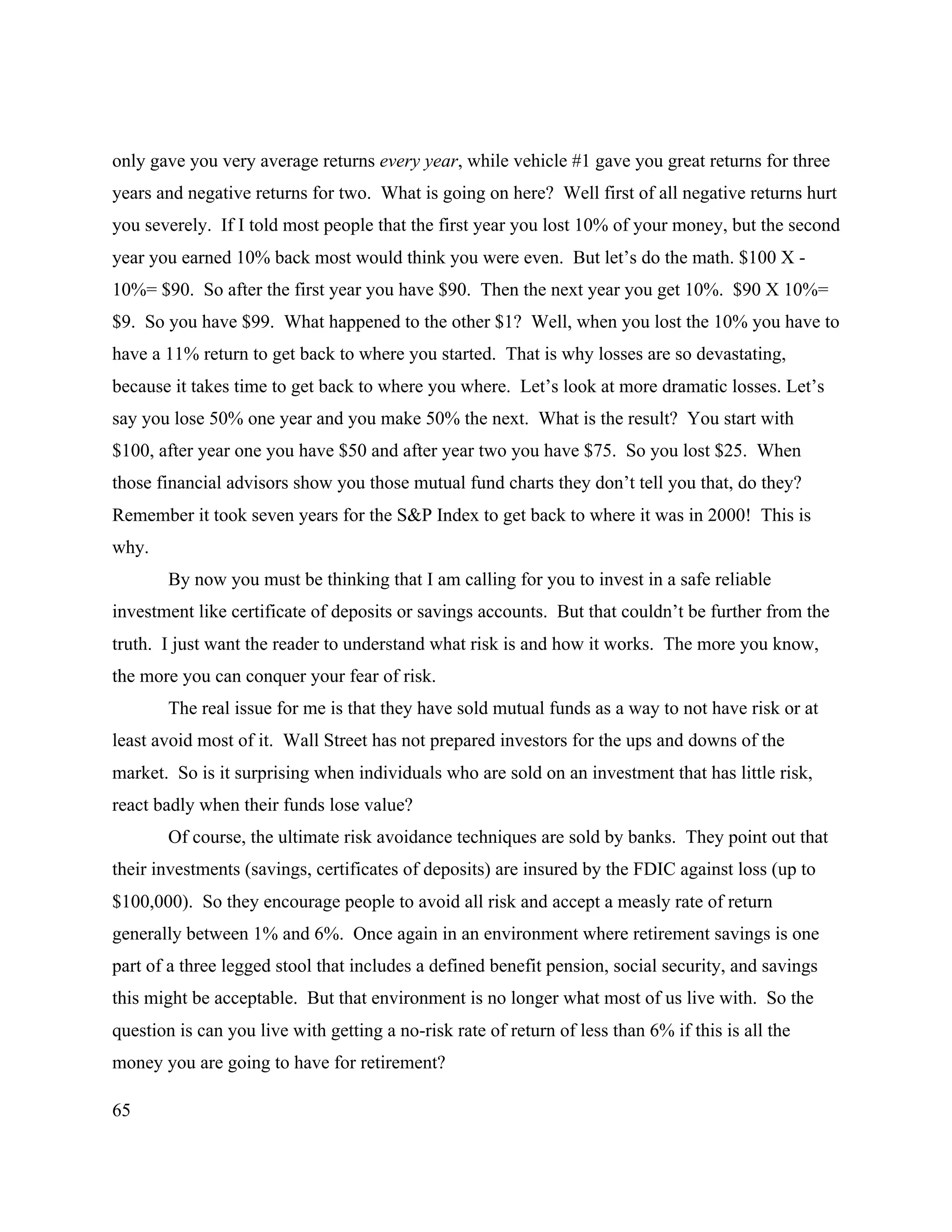 65
only gave you very average returns every year, while vehicle #1 gave you great returns for three
years and negative returns for two. What is going on here? Well first of all negative returns hurt
you severely. If I told most people that the first year you lost 10% of your money, but the second
year you earned 10% back most would think you were even. But let’s do the math. $100 X -
10%= $90. So after the first year you have $90. Then the next year you get 10%. $90 X 10%=
$9. So you have $99. What happened to the other $1? Well, when you lost the 10% you have to
have a 11% return to get back to where you started. That is why losses are so devastating,
because it takes time to get back to where you where. Let’s look at more dramatic losses. Let’s
say you lose 50% one year and you make 50% the next. What is the result? You start with
$100, after year one you have $50 and after year two you have $75. So you lost $25. When
those financial advisors show you those mutual fund charts they don’t tell you that, do they?
Remember it took seven years for the S&P Index to get back to where it was in 2000! This is
why.
By now you must be thinking that I am calling for you to invest in a safe reliable
investment like certificate of deposits or savings accounts. But that couldn’t be further from the
truth. I just want the reader to understand what risk is and how it works. The more you know,
the more you can conquer your fear of risk.
The real issue for me is that they have sold mutual funds as a way to not have risk or at
least avoid most of it. Wall Street has not prepared investors for the ups and downs of the
market. So is it surprising when individuals who are sold on an investment that has little risk,
react badly when their funds lose value?
Of course, the ultimate risk avoidance techniques are sold by banks. They point out that
their investments (savings, certificates of deposits) are insured by the FDIC against loss (up to
$100,000). So they encourage people to avoid all risk and accept a measly rate of return
generally between 1% and 6%. Once again in an environment where retirement savings is one
part of a three legged stool that includes a defined benefit pension, social security, and savings
this might be acceptable. But that environment is no longer what most of us live with. So the
question is can you live with getting a no-risk rate of return of less than 6% if this is all the
money you are going to have for retirement?
 
