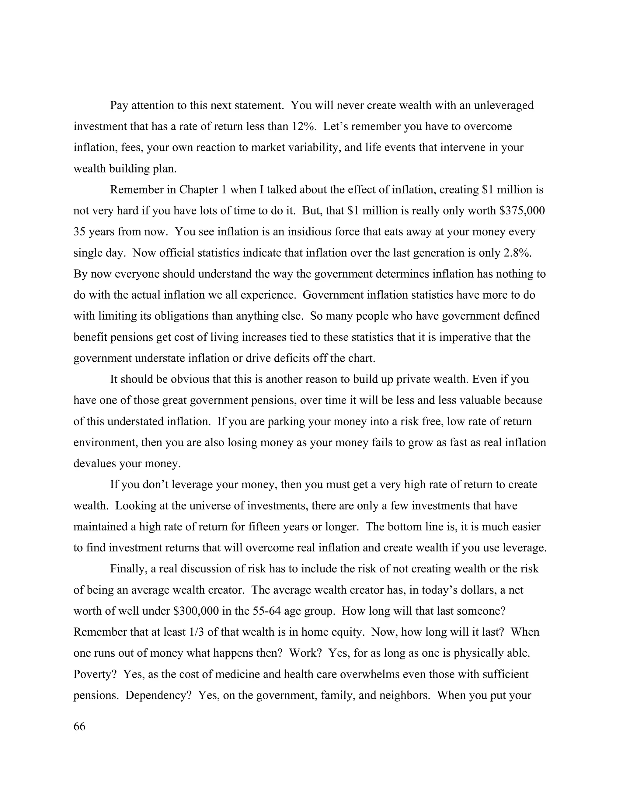 66
Pay attention to this next statement. You will never create wealth with an unleveraged
investment that has a rate of return less than 12%. Let’s remember you have to overcome
inflation, fees, your own reaction to market variability, and life events that intervene in your
wealth building plan.
Remember in Chapter 1 when I talked about the effect of inflation, creating $1 million is
not very hard if you have lots of time to do it. But, that $1 million is really only worth $375,000
35 years from now. You see inflation is an insidious force that eats away at your money every
single day. Now official statistics indicate that inflation over the last generation is only 2.8%.
By now everyone should understand the way the government determines inflation has nothing to
do with the actual inflation we all experience. Government inflation statistics have more to do
with limiting its obligations than anything else. So many people who have government defined
benefit pensions get cost of living increases tied to these statistics that it is imperative that the
government understate inflation or drive deficits off the chart.
It should be obvious that this is another reason to build up private wealth. Even if you
have one of those great government pensions, over time it will be less and less valuable because
of this understated inflation. If you are parking your money into a risk free, low rate of return
environment, then you are also losing money as your money fails to grow as fast as real inflation
devalues your money.
If you don’t leverage your money, then you must get a very high rate of return to create
wealth. Looking at the universe of investments, there are only a few investments that have
maintained a high rate of return for fifteen years or longer. The bottom line is, it is much easier
to find investment returns that will overcome real inflation and create wealth if you use leverage.
Finally, a real discussion of risk has to include the risk of not creating wealth or the risk
of being an average wealth creator. The average wealth creator has, in today’s dollars, a net
worth of well under $300,000 in the 55-64 age group. How long will that last someone?
Remember that at least 1/3 of that wealth is in home equity. Now, how long will it last? When
one runs out of money what happens then? Work? Yes, for as long as one is physically able.
Poverty? Yes, as the cost of medicine and health care overwhelms even those with sufficient
pensions. Dependency? Yes, on the government, family, and neighbors. When you put your
 