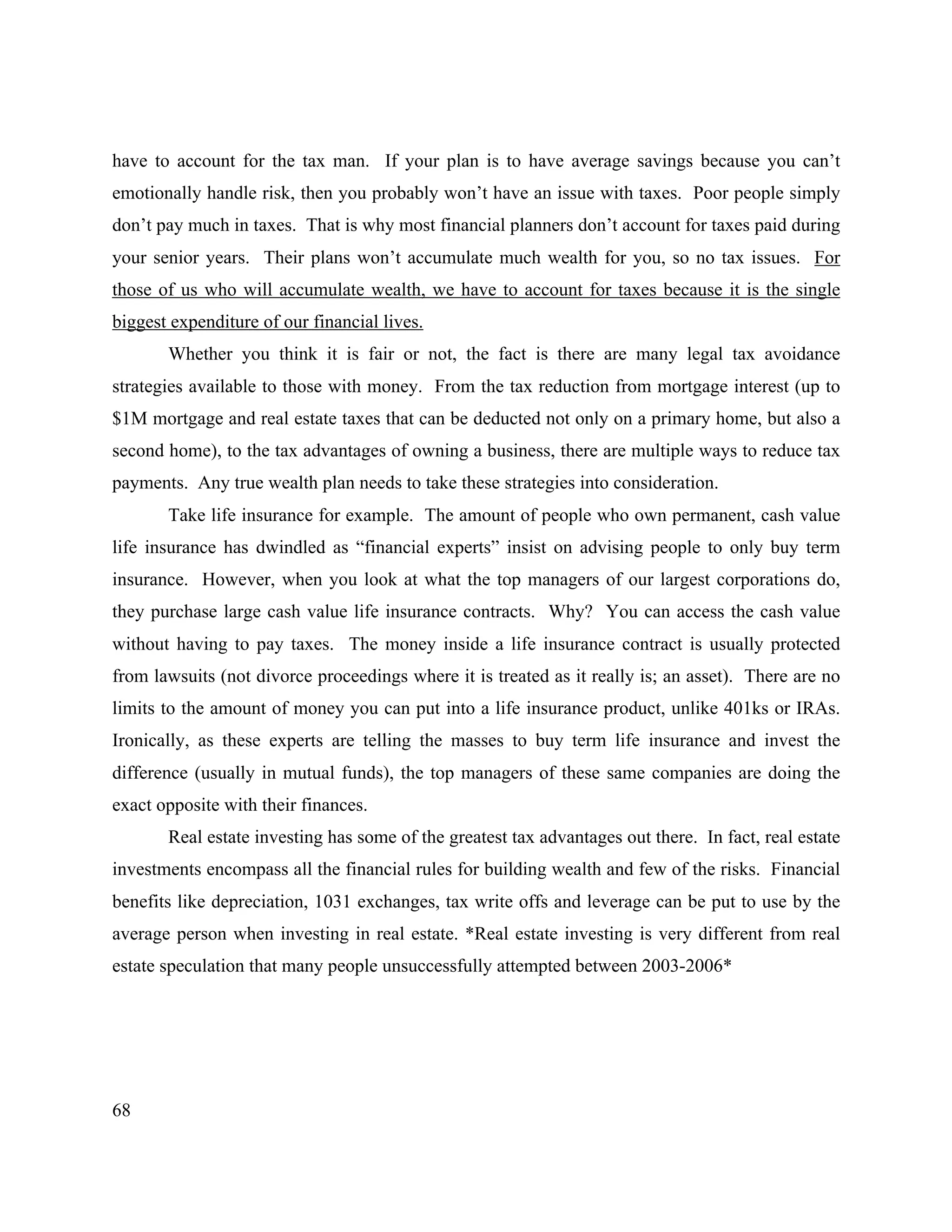 68
have to account for the tax man. If your plan is to have average savings because you can’t
emotionally handle risk, then you probably won’t have an issue with taxes. Poor people simply
don’t pay much in taxes. That is why most financial planners don’t account for taxes paid during
your senior years. Their plans won’t accumulate much wealth for you, so no tax issues. For
those of us who will accumulate wealth, we have to account for taxes because it is the single
biggest expenditure of our financial lives.
Whether you think it is fair or not, the fact is there are many legal tax avoidance
strategies available to those with money. From the tax reduction from mortgage interest (up to
$1M mortgage and real estate taxes that can be deducted not only on a primary home, but also a
second home), to the tax advantages of owning a business, there are multiple ways to reduce tax
payments. Any true wealth plan needs to take these strategies into consideration.
Take life insurance for example. The amount of people who own permanent, cash value
life insurance has dwindled as “financial experts” insist on advising people to only buy term
insurance. However, when you look at what the top managers of our largest corporations do,
they purchase large cash value life insurance contracts. Why? You can access the cash value
without having to pay taxes. The money inside a life insurance contract is usually protected
from lawsuits (not divorce proceedings where it is treated as it really is; an asset). There are no
limits to the amount of money you can put into a life insurance product, unlike 401ks or IRAs.
Ironically, as these experts are telling the masses to buy term life insurance and invest the
difference (usually in mutual funds), the top managers of these same companies are doing the
exact opposite with their finances.
Real estate investing has some of the greatest tax advantages out there. In fact, real estate
investments encompass all the financial rules for building wealth and few of the risks. Financial
benefits like depreciation, 1031 exchanges, tax write offs and leverage can be put to use by the
average person when investing in real estate. *Real estate investing is very different from real
estate speculation that many people unsuccessfully attempted between 2003-2006*
 
