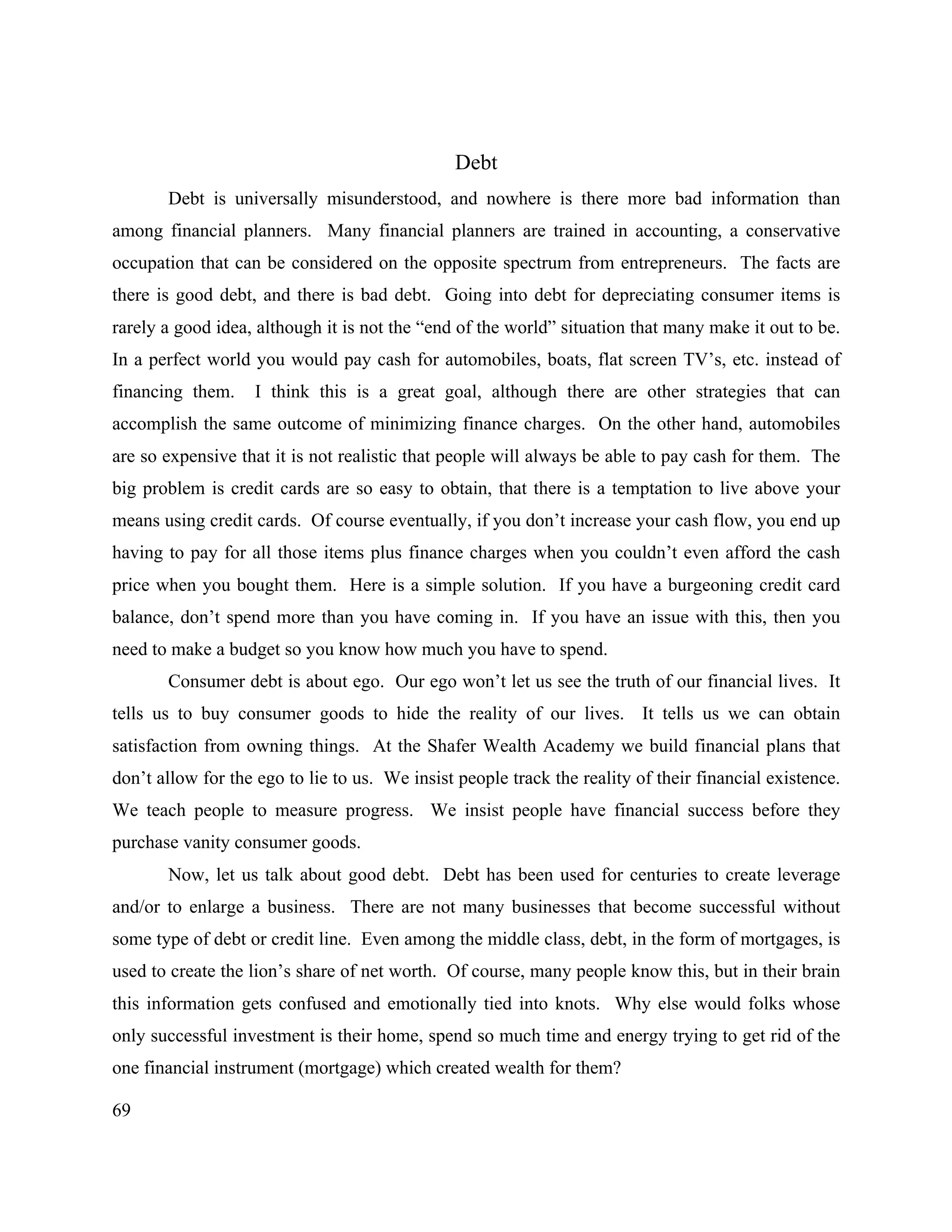 69
Debt
Debt is universally misunderstood, and nowhere is there more bad information than
among financial planners. Many financial planners are trained in accounting, a conservative
occupation that can be considered on the opposite spectrum from entrepreneurs. The facts are
there is good debt, and there is bad debt. Going into debt for depreciating consumer items is
rarely a good idea, although it is not the “end of the world” situation that many make it out to be.
In a perfect world you would pay cash for automobiles, boats, flat screen TV’s, etc. instead of
financing them. I think this is a great goal, although there are other strategies that can
accomplish the same outcome of minimizing finance charges. On the other hand, automobiles
are so expensive that it is not realistic that people will always be able to pay cash for them. The
big problem is credit cards are so easy to obtain, that there is a temptation to live above your
means using credit cards. Of course eventually, if you don’t increase your cash flow, you end up
having to pay for all those items plus finance charges when you couldn’t even afford the cash
price when you bought them. Here is a simple solution. If you have a burgeoning credit card
balance, don’t spend more than you have coming in. If you have an issue with this, then you
need to make a budget so you know how much you have to spend.
Consumer debt is about ego. Our ego won’t let us see the truth of our financial lives. It
tells us to buy consumer goods to hide the reality of our lives. It tells us we can obtain
satisfaction from owning things. At the Shafer Wealth Academy we build financial plans that
don’t allow for the ego to lie to us. We insist people track the reality of their financial existence.
We teach people to measure progress. We insist people have financial success before they
purchase vanity consumer goods.
Now, let us talk about good debt. Debt has been used for centuries to create leverage
and/or to enlarge a business. There are not many businesses that become successful without
some type of debt or credit line. Even among the middle class, debt, in the form of mortgages, is
used to create the lion’s share of net worth. Of course, many people know this, but in their brain
this information gets confused and emotionally tied into knots. Why else would folks whose
only successful investment is their home, spend so much time and energy trying to get rid of the
one financial instrument (mortgage) which created wealth for them?
 