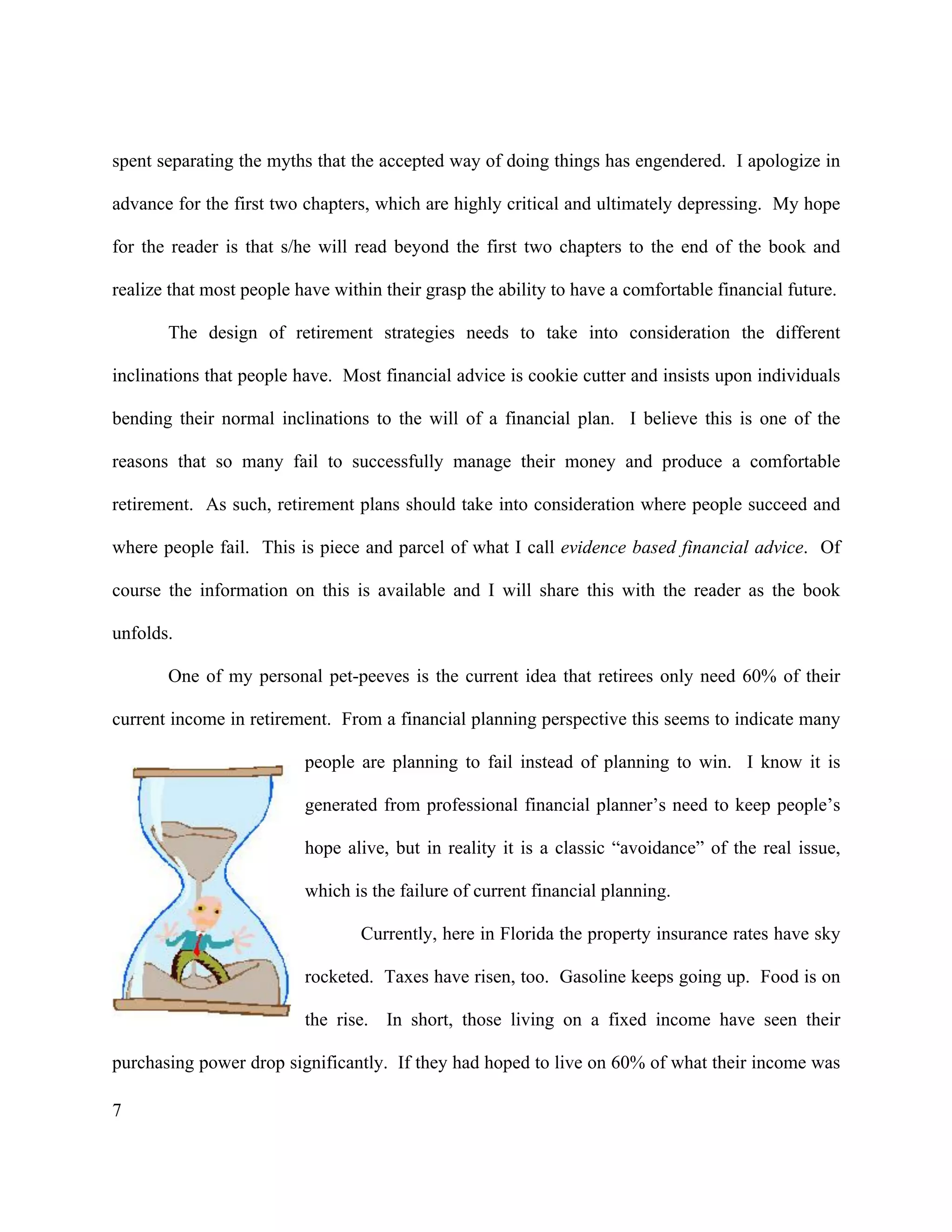7
spent separating the myths that the accepted way of doing things has engendered. I apologize in
advance for the first two chapters, which are highly critical and ultimately depressing. My hope
for the reader is that s/he will read beyond the first two chapters to the end of the book and
realize that most people have within their grasp the ability to have a comfortable financial future.
The design of retirement strategies needs to take into consideration the different
inclinations that people have. Most financial advice is cookie cutter and insists upon individuals
bending their normal inclinations to the will of a financial plan. I believe this is one of the
reasons that so many fail to successfully manage their money and produce a comfortable
retirement. As such, retirement plans should take into consideration where people succeed and
where people fail. This is piece and parcel of what I call evidence based financial advice. Of
course the information on this is available and I will share this with the reader as the book
unfolds.
One of my personal pet-peeves is the current idea that retirees only need 60% of their
current income in retirement. From a financial planning perspective this seems to indicate many
people are planning to fail instead of planning to win. I know it is
generated from professional financial planner’s need to keep people’s
hope alive, but in reality it is a classic “avoidance” of the real issue,
which is the failure of current financial planning.
Currently, here in Florida the property insurance rates have sky
rocketed. Taxes have risen, too. Gasoline keeps going up. Food is on
the rise. In short, those living on a fixed income have seen their
purchasing power drop significantly. If they had hoped to live on 60% of what their income was
 