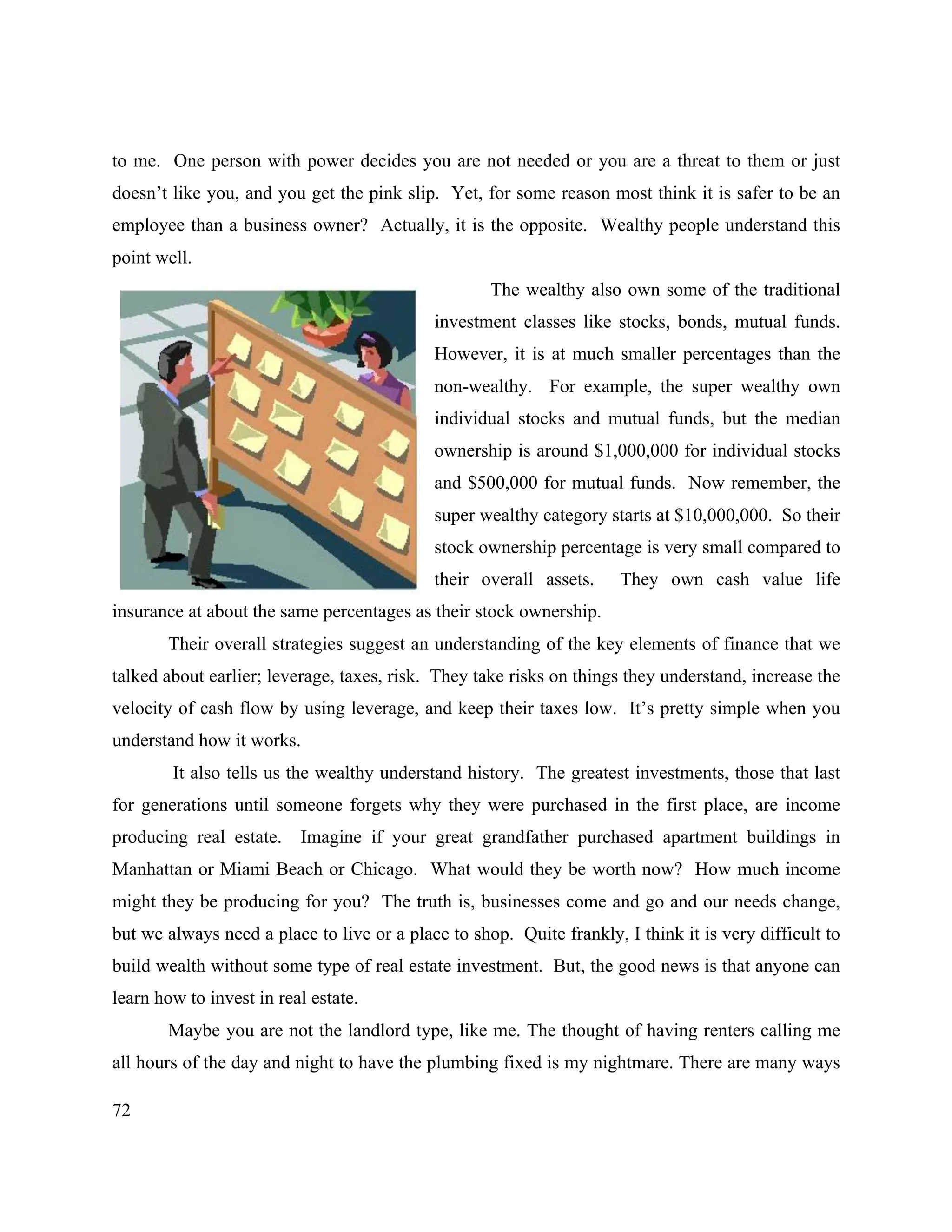 72
to me. One person with power decides you are not needed or you are a threat to them or just
doesn’t like you, and you get the pink slip. Yet, for some reason most think it is safer to be an
employee than a business owner? Actually, it is the opposite. Wealthy people understand this
point well.
The wealthy also own some of the traditional
investment classes like stocks, bonds, mutual funds.
However, it is at much smaller percentages than the
non-wealthy. For example, the super wealthy own
individual stocks and mutual funds, but the median
ownership is around $1,000,000 for individual stocks
and $500,000 for mutual funds. Now remember, the
super wealthy category starts at $10,000,000. So their
stock ownership percentage is very small compared to
their overall assets. They own cash value life
insurance at about the same percentages as their stock ownership.
Their overall strategies suggest an understanding of the key elements of finance that we
talked about earlier; leverage, taxes, risk. They take risks on things they understand, increase the
velocity of cash flow by using leverage, and keep their taxes low. It’s pretty simple when you
understand how it works.
It also tells us the wealthy understand history. The greatest investments, those that last
for generations until someone forgets why they were purchased in the first place, are income
producing real estate. Imagine if your great grandfather purchased apartment buildings in
Manhattan or Miami Beach or Chicago. What would they be worth now? How much income
might they be producing for you? The truth is, businesses come and go and our needs change,
but we always need a place to live or a place to shop. Quite frankly, I think it is very difficult to
build wealth without some type of real estate investment. But, the good news is that anyone can
learn how to invest in real estate.
Maybe you are not the landlord type, like me. The thought of having renters calling me
all hours of the day and night to have the plumbing fixed is my nightmare. There are many ways
 
