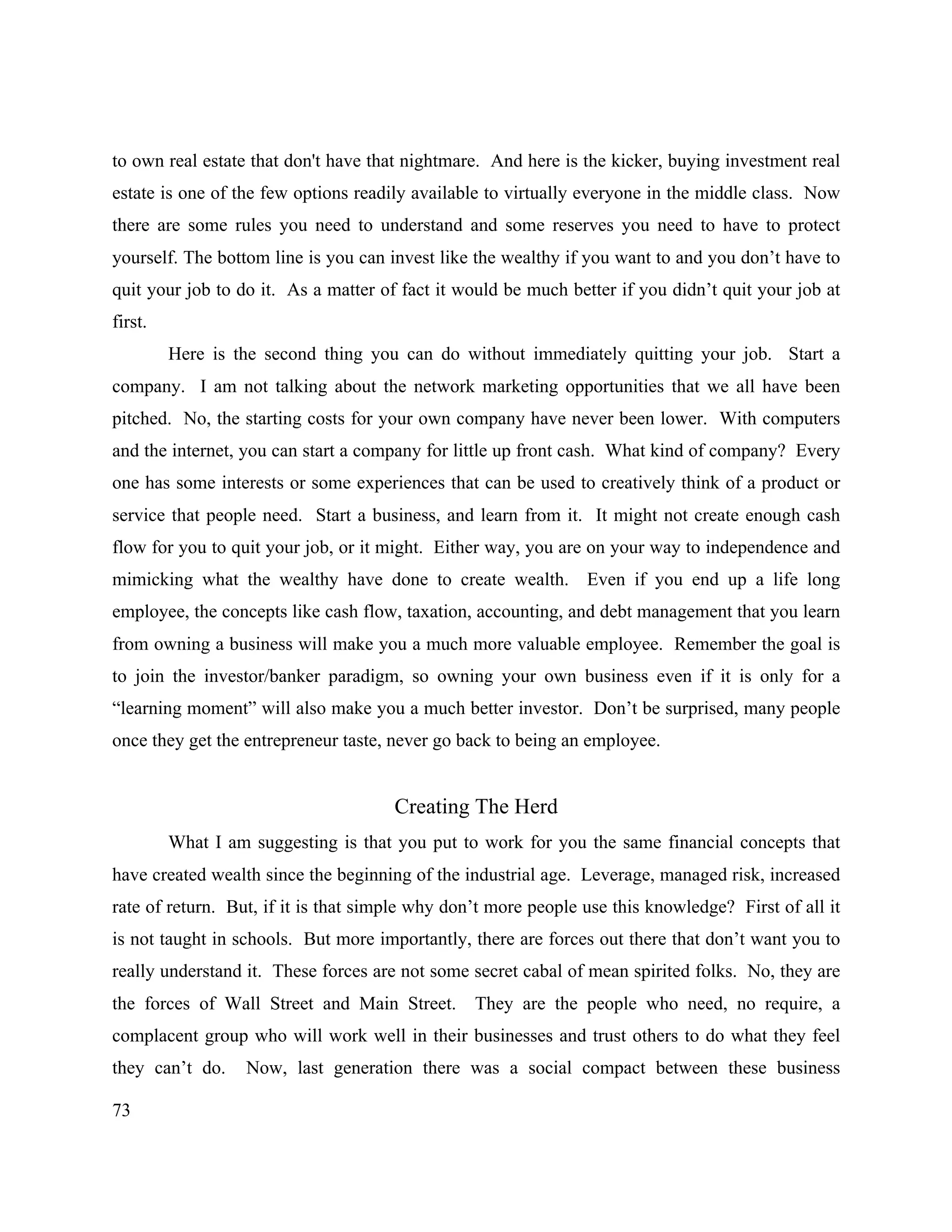 73
to own real estate that don't have that nightmare. And here is the kicker, buying investment real
estate is one of the few options readily available to virtually everyone in the middle class. Now
there are some rules you need to understand and some reserves you need to have to protect
yourself. The bottom line is you can invest like the wealthy if you want to and you don’t have to
quit your job to do it. As a matter of fact it would be much better if you didn’t quit your job at
first.
Here is the second thing you can do without immediately quitting your job. Start a
company. I am not talking about the network marketing opportunities that we all have been
pitched. No, the starting costs for your own company have never been lower. With computers
and the internet, you can start a company for little up front cash. What kind of company? Every
one has some interests or some experiences that can be used to creatively think of a product or
service that people need. Start a business, and learn from it. It might not create enough cash
flow for you to quit your job, or it might. Either way, you are on your way to independence and
mimicking what the wealthy have done to create wealth. Even if you end up a life long
employee, the concepts like cash flow, taxation, accounting, and debt management that you learn
from owning a business will make you a much more valuable employee. Remember the goal is
to join the investor/banker paradigm, so owning your own business even if it is only for a
“learning moment” will also make you a much better investor. Don’t be surprised, many people
once they get the entrepreneur taste, never go back to being an employee.
Creating The Herd
What I am suggesting is that you put to work for you the same financial concepts that
have created wealth since the beginning of the industrial age. Leverage, managed risk, increased
rate of return. But, if it is that simple why don’t more people use this knowledge? First of all it
is not taught in schools. But more importantly, there are forces out there that don’t want you to
really understand it. These forces are not some secret cabal of mean spirited folks. No, they are
the forces of Wall Street and Main Street. They are the people who need, no require, a
complacent group who will work well in their businesses and trust others to do what they feel
they can’t do. Now, last generation there was a social compact between these business
 