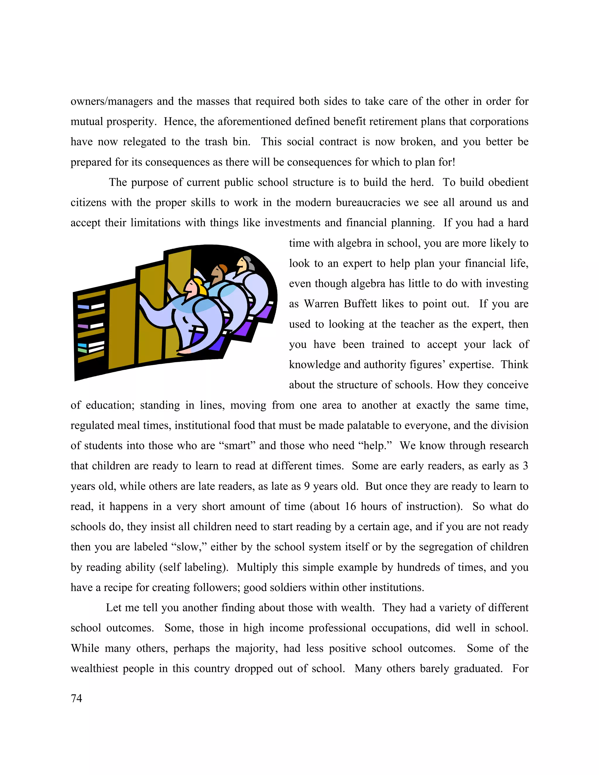 74
owners/managers and the masses that required both sides to take care of the other in order for
mutual prosperity. Hence, the aforementioned defined benefit retirement plans that corporations
have now relegated to the trash bin. This social contract is now broken, and you better be
prepared for its consequences as there will be consequences for which to plan for!
The purpose of current public school structure is to build the herd. To build obedient
citizens with the proper skills to work in the modern bureaucracies we see all around us and
accept their limitations with things like investments and financial planning. If you had a hard
time with algebra in school, you are more likely to
look to an expert to help plan your financial life,
even though algebra has little to do with investing
as Warren Buffett likes to point out. If you are
used to looking at the teacher as the expert, then
you have been trained to accept your lack of
knowledge and authority figures’ expertise. Think
about the structure of schools. How they conceive
of education; standing in lines, moving from one area to another at exactly the same time,
regulated meal times, institutional food that must be made palatable to everyone, and the division
of students into those who are “smart” and those who need “help.” We know through research
that children are ready to learn to read at different times. Some are early readers, as early as 3
years old, while others are late readers, as late as 9 years old. But once they are ready to learn to
read, it happens in a very short amount of time (about 16 hours of instruction). So what do
schools do, they insist all children need to start reading by a certain age, and if you are not ready
then you are labeled “slow,” either by the school system itself or by the segregation of children
by reading ability (self labeling). Multiply this simple example by hundreds of times, and you
have a recipe for creating followers; good soldiers within other institutions.
Let me tell you another finding about those with wealth. They had a variety of different
school outcomes. Some, those in high income professional occupations, did well in school.
While many others, perhaps the majority, had less positive school outcomes. Some of the
wealthiest people in this country dropped out of school. Many others barely graduated. For
 
