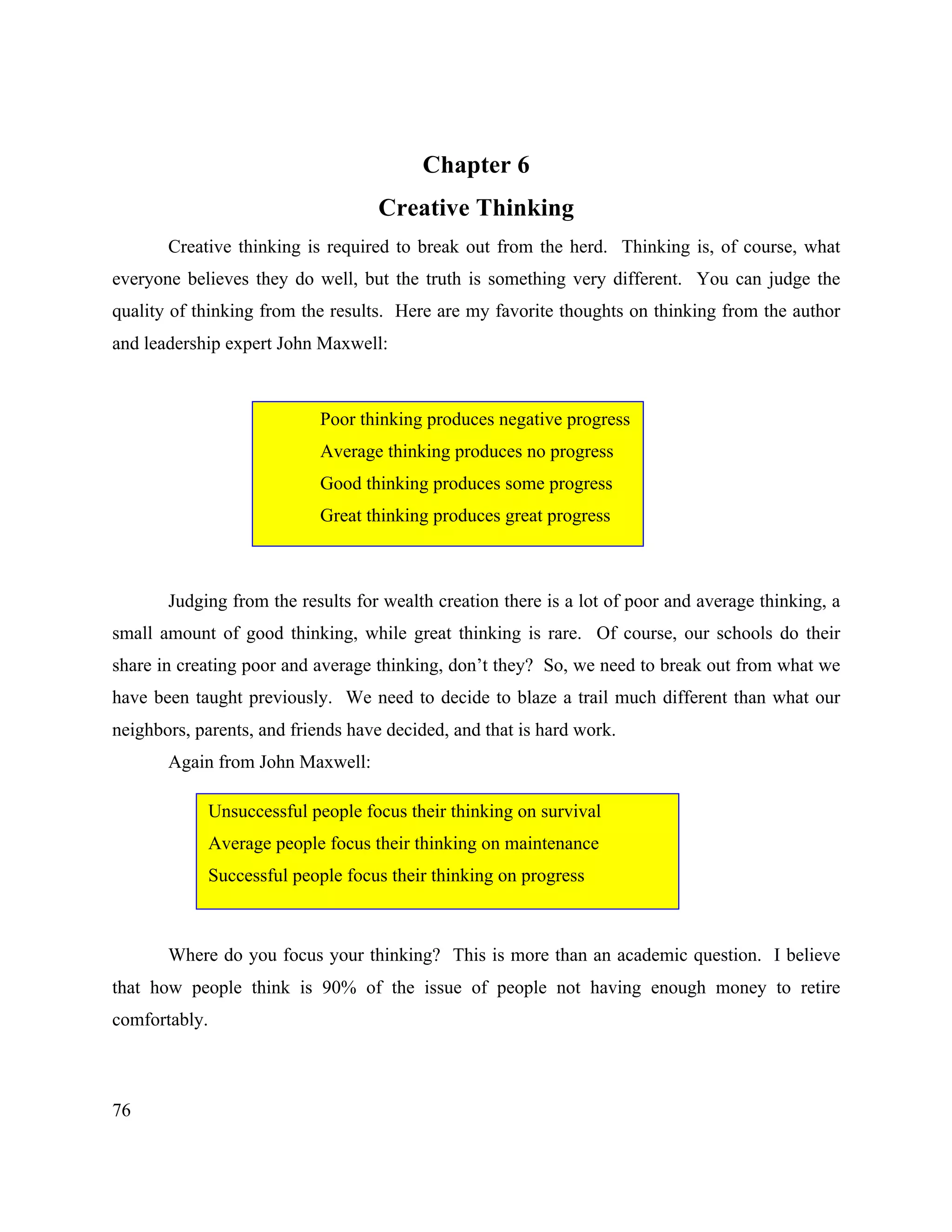 76
Chapter 6
Creative Thinking
Creative thinking is required to break out from the herd. Thinking is, of course, what
everyone believes they do well, but the truth is something very different. You can judge the
quality of thinking from the results. Here are my favorite thoughts on thinking from the author
and leadership expert John Maxwell:
Judging from the results for wealth creation there is a lot of poor and average thinking, a
small amount of good thinking, while great thinking is rare. Of course, our schools do their
share in creating poor and average thinking, don’t they? So, we need to break out from what we
have been taught previously. We need to decide to blaze a trail much different than what our
neighbors, parents, and friends have decided, and that is hard work.
Again from John Maxwell:
Where do you focus your thinking? This is more than an academic question. I believe
that how people think is 90% of the issue of people not having enough money to retire
comfortably.
Poor thinking produces negative progress
Average thinking produces no progress
Good thinking produces some progress
Great thinking produces great progress
Unsuccessful people focus their thinking on survival
Average people focus their thinking on maintenance
Successful people focus their thinking on progress
 