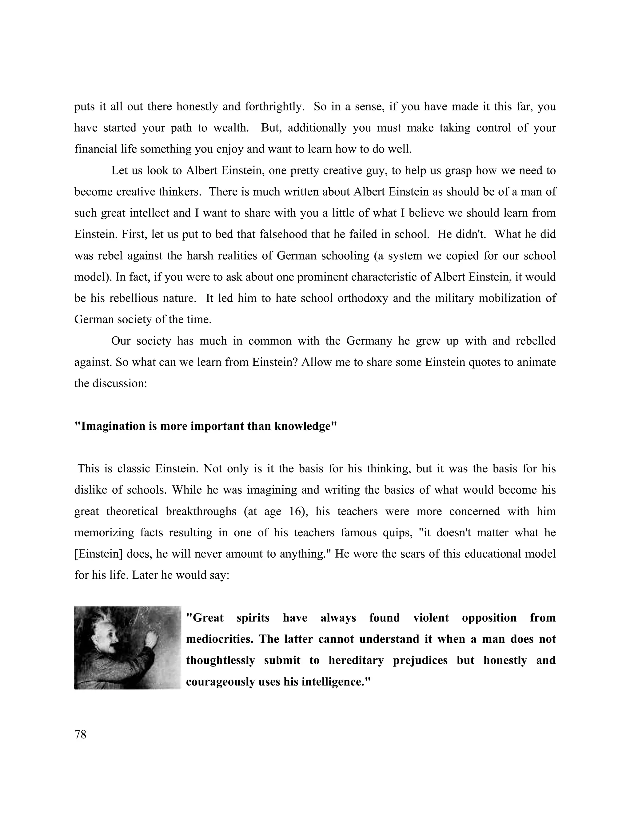 78
puts it all out there honestly and forthrightly. So in a sense, if you have made it this far, you
have started your path to wealth. But, additionally you must make taking control of your
financial life something you enjoy and want to learn how to do well.
Let us look to Albert Einstein, one pretty creative guy, to help us grasp how we need to
become creative thinkers. There is much written about Albert Einstein as should be of a man of
such great intellect and I want to share with you a little of what I believe we should learn from
Einstein. First, let us put to bed that falsehood that he failed in school. He didn't. What he did
was rebel against the harsh realities of German schooling (a system we copied for our school
model). In fact, if you were to ask about one prominent characteristic of Albert Einstein, it would
be his rebellious nature. It led him to hate school orthodoxy and the military mobilization of
German society of the time.
Our society has much in common with the Germany he grew up with and rebelled
against. So what can we learn from Einstein? Allow me to share some Einstein quotes to animate
the discussion:
"Imagination is more important than knowledge"
This is classic Einstein. Not only is it the basis for his thinking, but it was the basis for his
dislike of schools. While he was imagining and writing the basics of what would become his
great theoretical breakthroughs (at age 16), his teachers were more concerned with him
memorizing facts resulting in one of his teachers famous quips, "it doesn't matter what he
[Einstein] does, he will never amount to anything." He wore the scars of this educational model
for his life. Later he would say:
"Great spirits have always found violent opposition from
mediocrities. The latter cannot understand it when a man does not
thoughtlessly submit to hereditary prejudices but honestly and
courageously uses his intelligence."
 