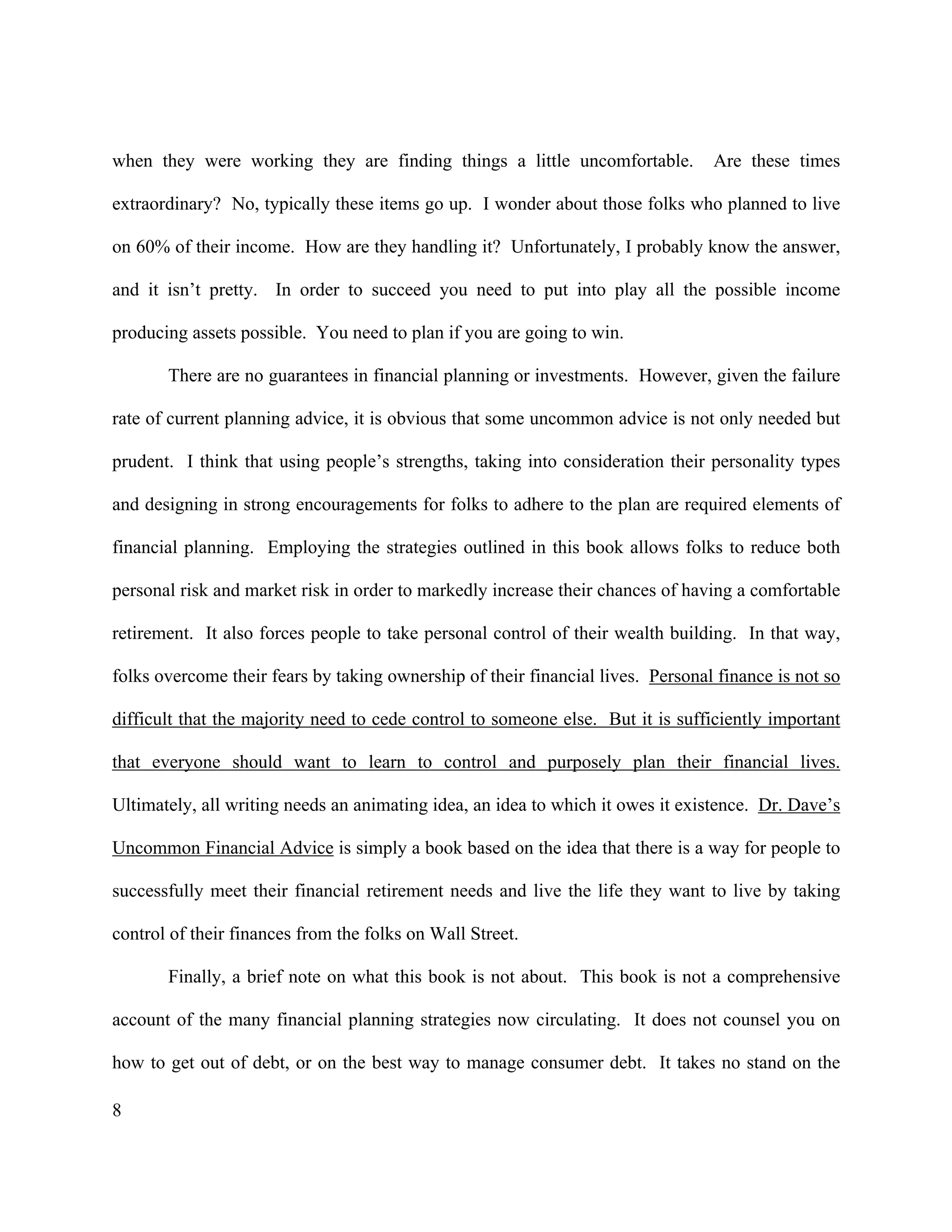 8
when they were working they are finding things a little uncomfortable. Are these times
extraordinary? No, typically these items go up. I wonder about those folks who planned to live
on 60% of their income. How are they handling it? Unfortunately, I probably know the answer,
and it isn’t pretty. In order to succeed you need to put into play all the possible income
producing assets possible. You need to plan if you are going to win.
There are no guarantees in financial planning or investments. However, given the failure
rate of current planning advice, it is obvious that some uncommon advice is not only needed but
prudent. I think that using people’s strengths, taking into consideration their personality types
and designing in strong encouragements for folks to adhere to the plan are required elements of
financial planning. Employing the strategies outlined in this book allows folks to reduce both
personal risk and market risk in order to markedly increase their chances of having a comfortable
retirement. It also forces people to take personal control of their wealth building. In that way,
folks overcome their fears by taking ownership of their financial lives. Personal finance is not so
difficult that the majority need to cede control to someone else. But it is sufficiently important
that everyone should want to learn to control and purposely plan their financial lives.
Ultimately, all writing needs an animating idea, an idea to which it owes it existence. Dr. Dave’s
Uncommon Financial Advice is simply a book based on the idea that there is a way for people to
successfully meet their financial retirement needs and live the life they want to live by taking
control of their finances from the folks on Wall Street.
Finally, a brief note on what this book is not about. This book is not a comprehensive
account of the many financial planning strategies now circulating. It does not counsel you on
how to get out of debt, or on the best way to manage consumer debt. It takes no stand on the
 