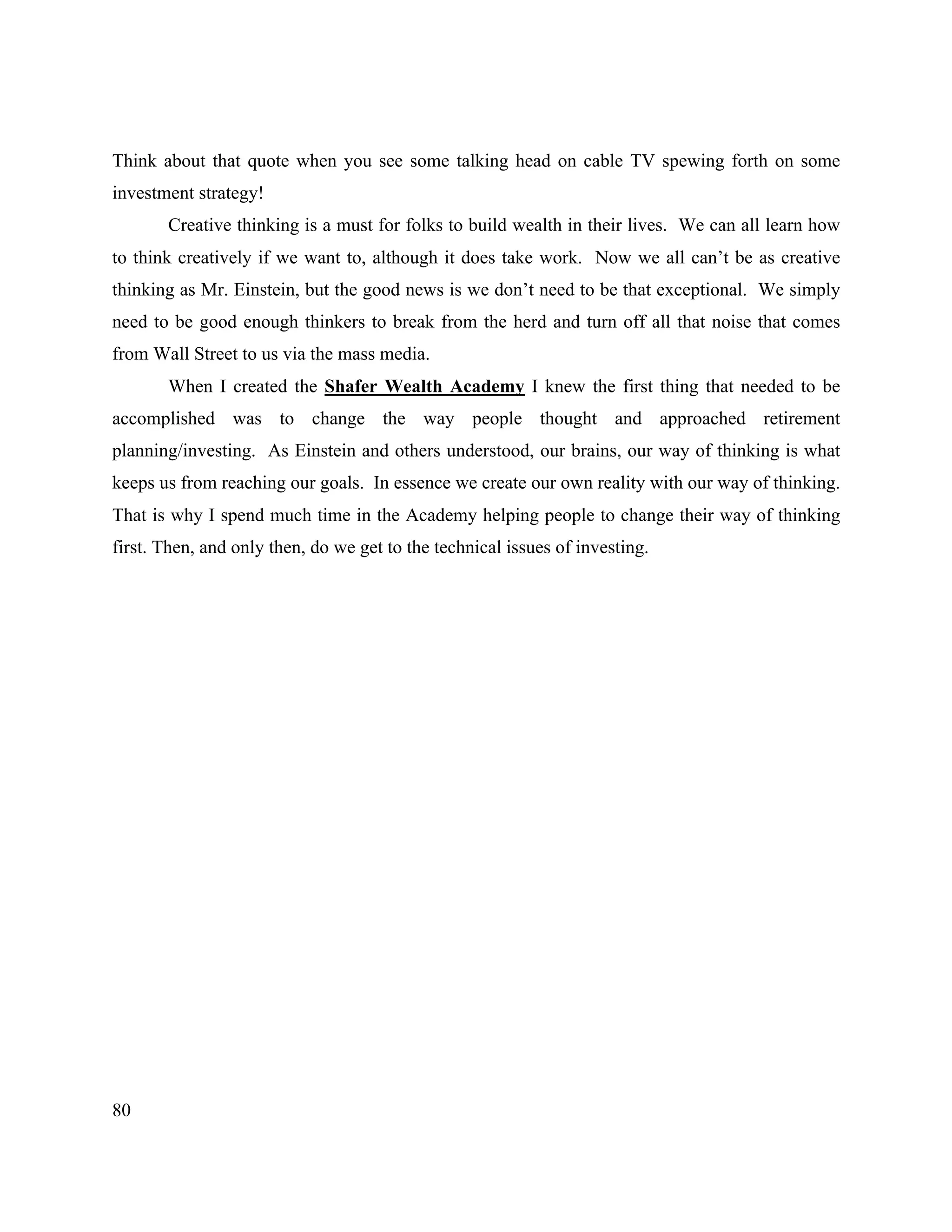 80
Think about that quote when you see some talking head on cable TV spewing forth on some
investment strategy!
Creative thinking is a must for folks to build wealth in their lives. We can all learn how
to think creatively if we want to, although it does take work. Now we all can’t be as creative
thinking as Mr. Einstein, but the good news is we don’t need to be that exceptional. We simply
need to be good enough thinkers to break from the herd and turn off all that noise that comes
from Wall Street to us via the mass media.
When I created the Shafer Wealth Academy I knew the first thing that needed to be
accomplished was to change the way people thought and approached retirement
planning/investing. As Einstein and others understood, our brains, our way of thinking is what
keeps us from reaching our goals. In essence we create our own reality with our way of thinking.
That is why I spend much time in the Academy helping people to change their way of thinking
first. Then, and only then, do we get to the technical issues of investing.
 