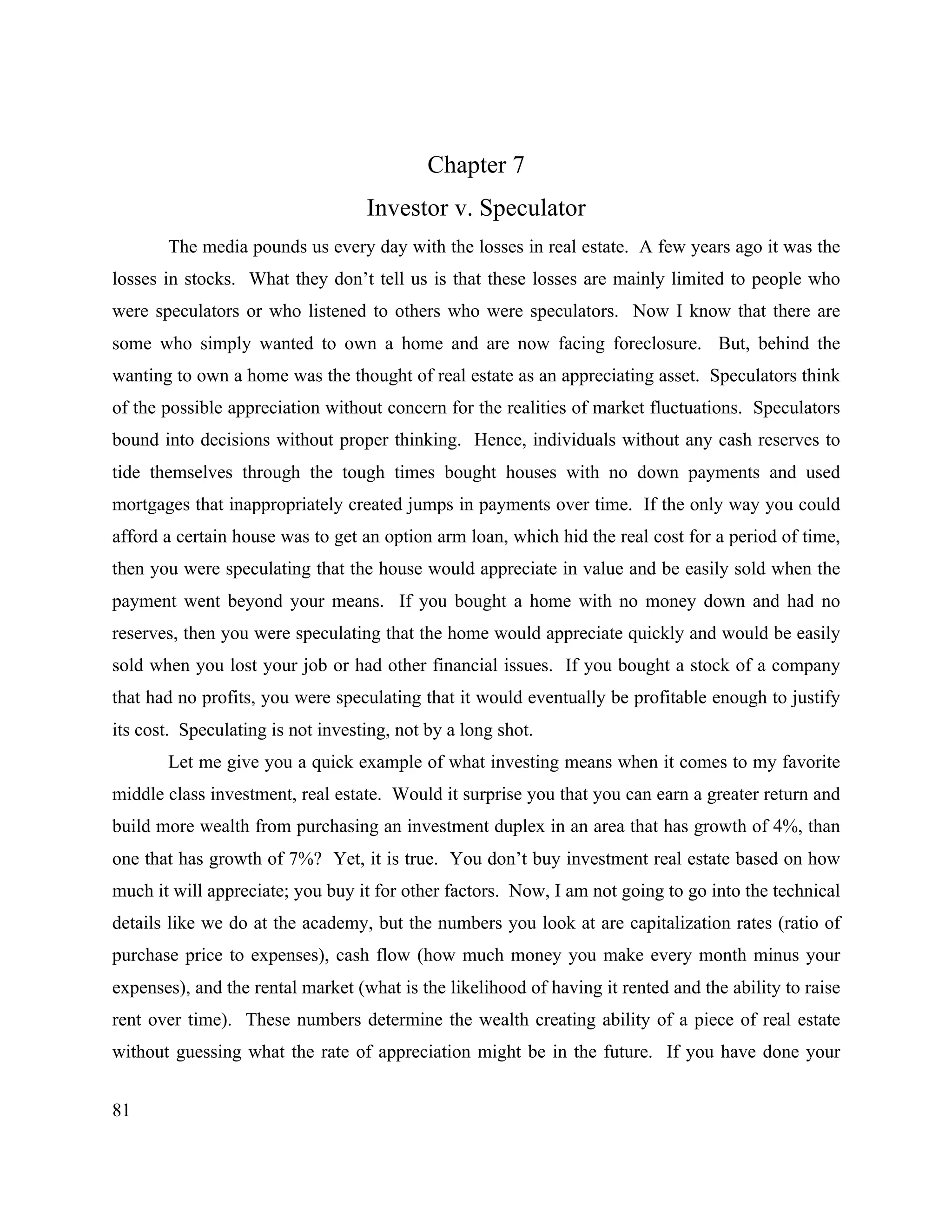 81
Chapter 7
Investor v. Speculator
The media pounds us every day with the losses in real estate. A few years ago it was the
losses in stocks. What they don’t tell us is that these losses are mainly limited to people who
were speculators or who listened to others who were speculators. Now I know that there are
some who simply wanted to own a home and are now facing foreclosure. But, behind the
wanting to own a home was the thought of real estate as an appreciating asset. Speculators think
of the possible appreciation without concern for the realities of market fluctuations. Speculators
bound into decisions without proper thinking. Hence, individuals without any cash reserves to
tide themselves through the tough times bought houses with no down payments and used
mortgages that inappropriately created jumps in payments over time. If the only way you could
afford a certain house was to get an option arm loan, which hid the real cost for a period of time,
then you were speculating that the house would appreciate in value and be easily sold when the
payment went beyond your means. If you bought a home with no money down and had no
reserves, then you were speculating that the home would appreciate quickly and would be easily
sold when you lost your job or had other financial issues. If you bought a stock of a company
that had no profits, you were speculating that it would eventually be profitable enough to justify
its cost. Speculating is not investing, not by a long shot.
Let me give you a quick example of what investing means when it comes to my favorite
middle class investment, real estate. Would it surprise you that you can earn a greater return and
build more wealth from purchasing an investment duplex in an area that has growth of 4%, than
one that has growth of 7%? Yet, it is true. You don’t buy investment real estate based on how
much it will appreciate; you buy it for other factors. Now, I am not going to go into the technical
details like we do at the academy, but the numbers you look at are capitalization rates (ratio of
purchase price to expenses), cash flow (how much money you make every month minus your
expenses), and the rental market (what is the likelihood of having it rented and the ability to raise
rent over time). These numbers determine the wealth creating ability of a piece of real estate
without guessing what the rate of appreciation might be in the future. If you have done your
 