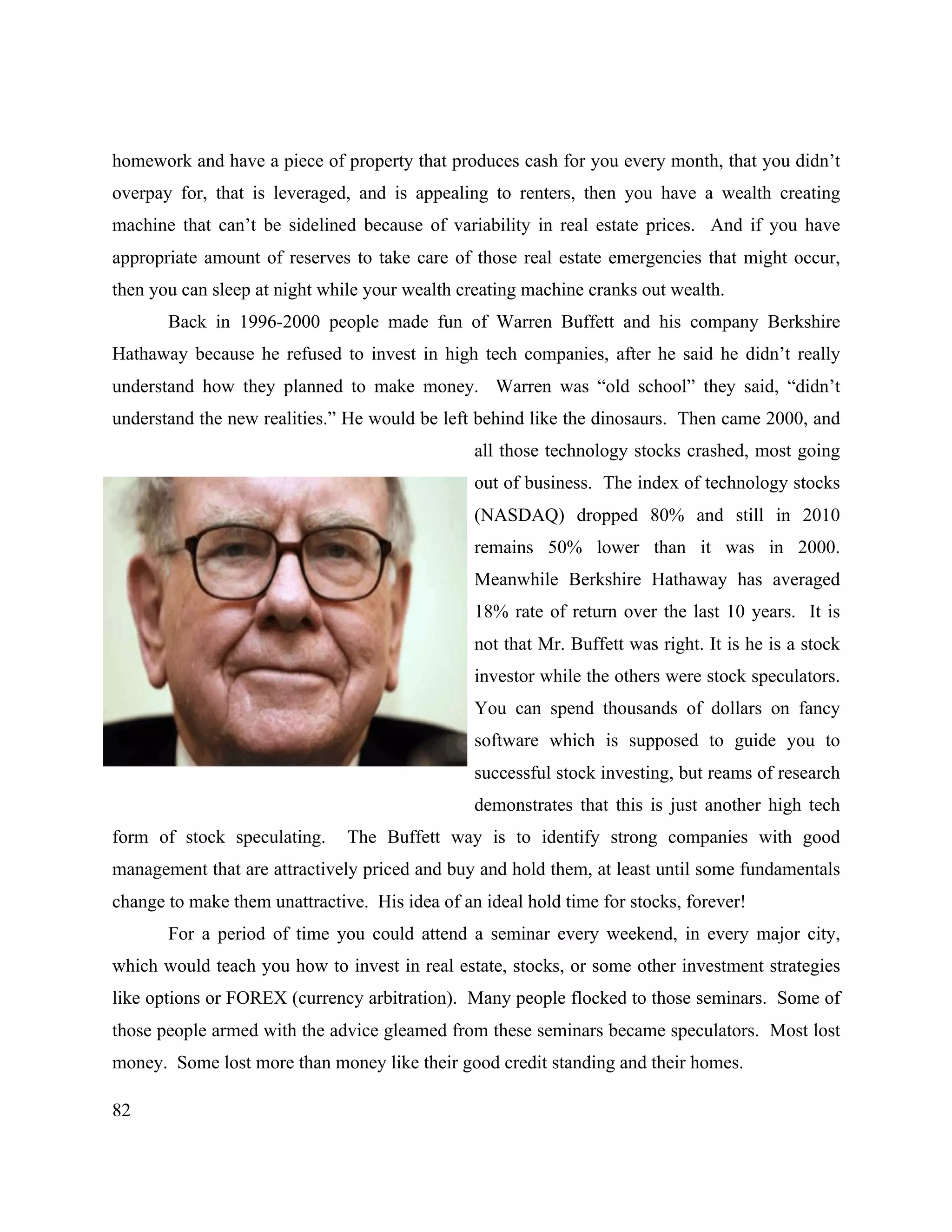 82
homework and have a piece of property that produces cash for you every month, that you didn’t
overpay for, that is leveraged, and is appealing to renters, then you have a wealth creating
machine that can’t be sidelined because of variability in real estate prices. And if you have
appropriate amount of reserves to take care of those real estate emergencies that might occur,
then you can sleep at night while your wealth creating machine cranks out wealth.
Back in 1996-2000 people made fun of Warren Buffett and his company Berkshire
Hathaway because he refused to invest in high tech companies, after he said he didn’t really
understand how they planned to make money. Warren was “old school” they said, “didn’t
understand the new realities.” He would be left behind like the dinosaurs. Then came 2000, and
all those technology stocks crashed, most going
out of business. The index of technology stocks
(NASDAQ) dropped 80% and still in 2010
remains 50% lower than it was in 2000.
Meanwhile Berkshire Hathaway has averaged
18% rate of return over the last 10 years. It is
not that Mr. Buffett was right. It is he is a stock
investor while the others were stock speculators.
You can spend thousands of dollars on fancy
software which is supposed to guide you to
successful stock investing, but reams of research
demonstrates that this is just another high tech
form of stock speculating. The Buffett way is to identify strong companies with good
management that are attractively priced and buy and hold them, at least until some fundamentals
change to make them unattractive. His idea of an ideal hold time for stocks, forever!
For a period of time you could attend a seminar every weekend, in every major city,
which would teach you how to invest in real estate, stocks, or some other investment strategies
like options or FOREX (currency arbitration). Many people flocked to those seminars. Some of
those people armed with the advice gleamed from these seminars became speculators. Most lost
money. Some lost more than money like their good credit standing and their homes.
 