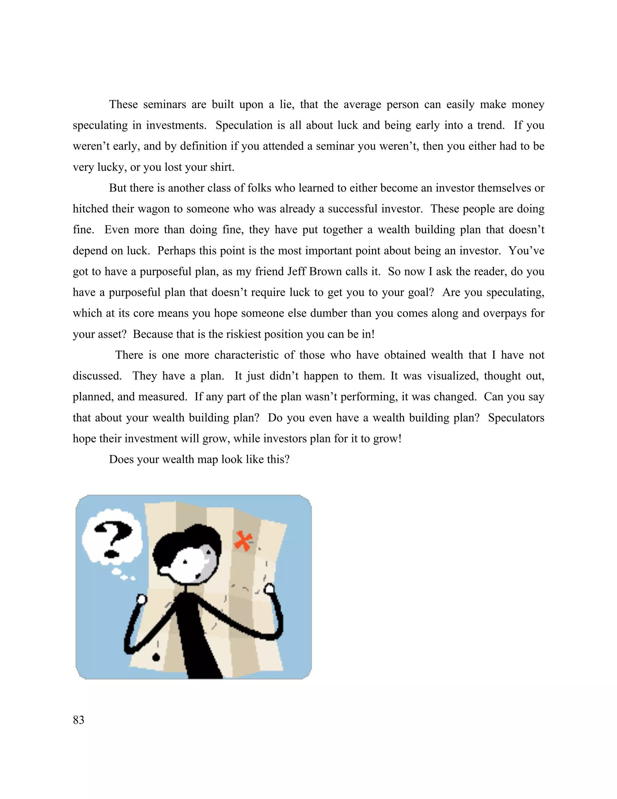 83
These seminars are built upon a lie, that the average person can easily make money
speculating in investments. Speculation is all about luck and being early into a trend. If you
weren’t early, and by definition if you attended a seminar you weren’t, then you either had to be
very lucky, or you lost your shirt.
But there is another class of folks who learned to either become an investor themselves or
hitched their wagon to someone who was already a successful investor. These people are doing
fine. Even more than doing fine, they have put together a wealth building plan that doesn’t
depend on luck. Perhaps this point is the most important point about being an investor. You’ve
got to have a purposeful plan, as my friend Jeff Brown calls it. So now I ask the reader, do you
have a purposeful plan that doesn’t require luck to get you to your goal? Are you speculating,
which at its core means you hope someone else dumber than you comes along and overpays for
your asset? Because that is the riskiest position you can be in!
There is one more characteristic of those who have obtained wealth that I have not
discussed. They have a plan. It just didn’t happen to them. It was visualized, thought out,
planned, and measured. If any part of the plan wasn’t performing, it was changed. Can you say
that about your wealth building plan? Do you even have a wealth building plan? Speculators
hope their investment will grow, while investors plan for it to grow!
Does your wealth map look like this?
 