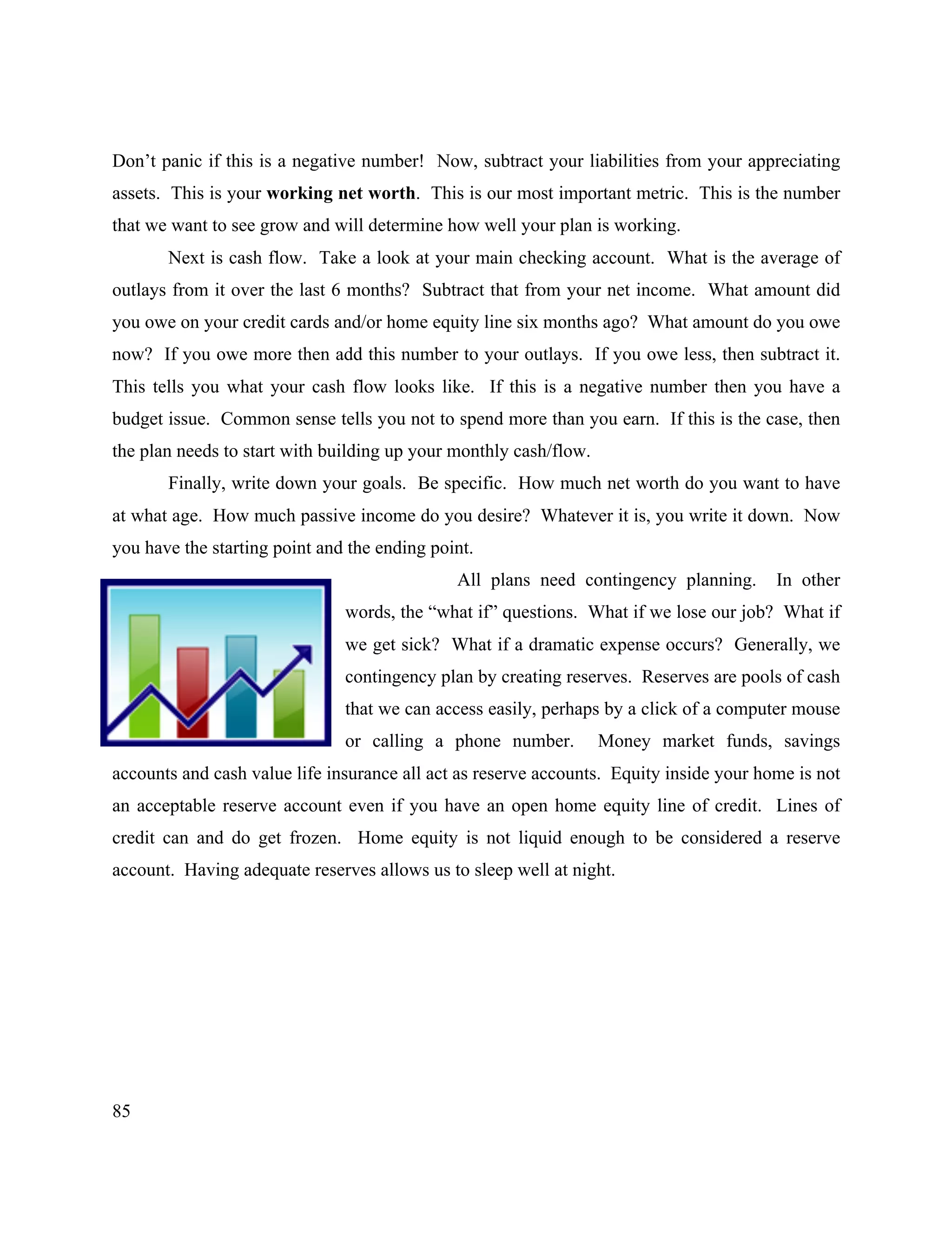 85
Don’t panic if this is a negative number! Now, subtract your liabilities from your appreciating
assets. This is your working net worth. This is our most important metric. This is the number
that we want to see grow and will determine how well your plan is working.
Next is cash flow. Take a look at your main checking account. What is the average of
outlays from it over the last 6 months? Subtract that from your net income. What amount did
you owe on your credit cards and/or home equity line six months ago? What amount do you owe
now? If you owe more then add this number to your outlays. If you owe less, then subtract it.
This tells you what your cash flow looks like. If this is a negative number then you have a
budget issue. Common sense tells you not to spend more than you earn. If this is the case, then
the plan needs to start with building up your monthly cash/flow.
Finally, write down your goals. Be specific. How much net worth do you want to have
at what age. How much passive income do you desire? Whatever it is, you write it down. Now
you have the starting point and the ending point.
All plans need contingency planning. In other
words, the “what if” questions. What if we lose our job? What if
we get sick? What if a dramatic expense occurs? Generally, we
contingency plan by creating reserves. Reserves are pools of cash
that we can access easily, perhaps by a click of a computer mouse
or calling a phone number. Money market funds, savings
accounts and cash value life insurance all act as reserve accounts. Equity inside your home is not
an acceptable reserve account even if you have an open home equity line of credit. Lines of
credit can and do get frozen. Home equity is not liquid enough to be considered a reserve
account. Having adequate reserves allows us to sleep well at night.
 