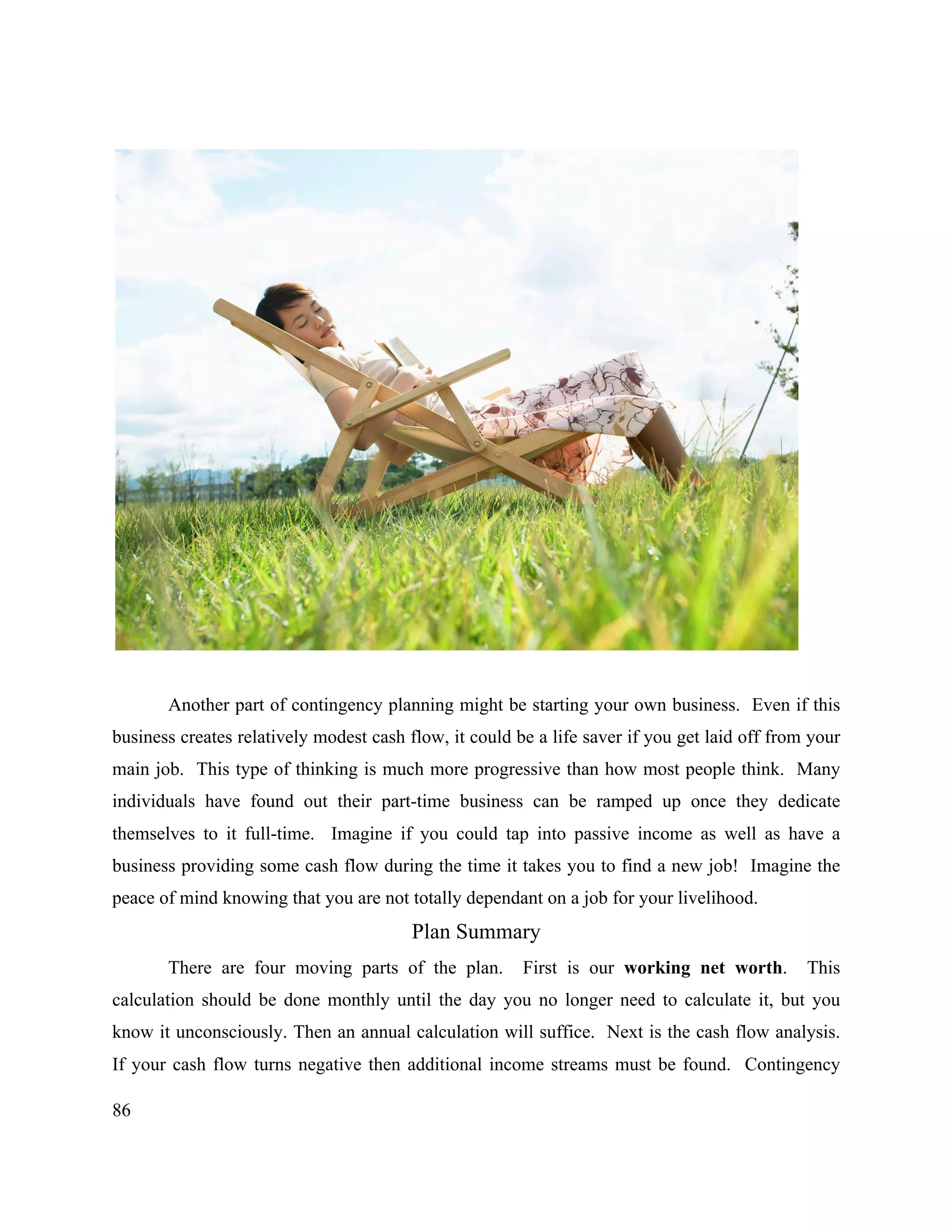 86
Another part of contingency planning might be starting your own business. Even if this
business creates relatively modest cash flow, it could be a life saver if you get laid off from your
main job. This type of thinking is much more progressive than how most people think. Many
individuals have found out their part-time business can be ramped up once they dedicate
themselves to it full-time. Imagine if you could tap into passive income as well as have a
business providing some cash flow during the time it takes you to find a new job! Imagine the
peace of mind knowing that you are not totally dependant on a job for your livelihood.
Plan Summary
There are four moving parts of the plan. First is our working net worth. This
calculation should be done monthly until the day you no longer need to calculate it, but you
know it unconsciously. Then an annual calculation will suffice. Next is the cash flow analysis.
If your cash flow turns negative then additional income streams must be found. Contingency
 