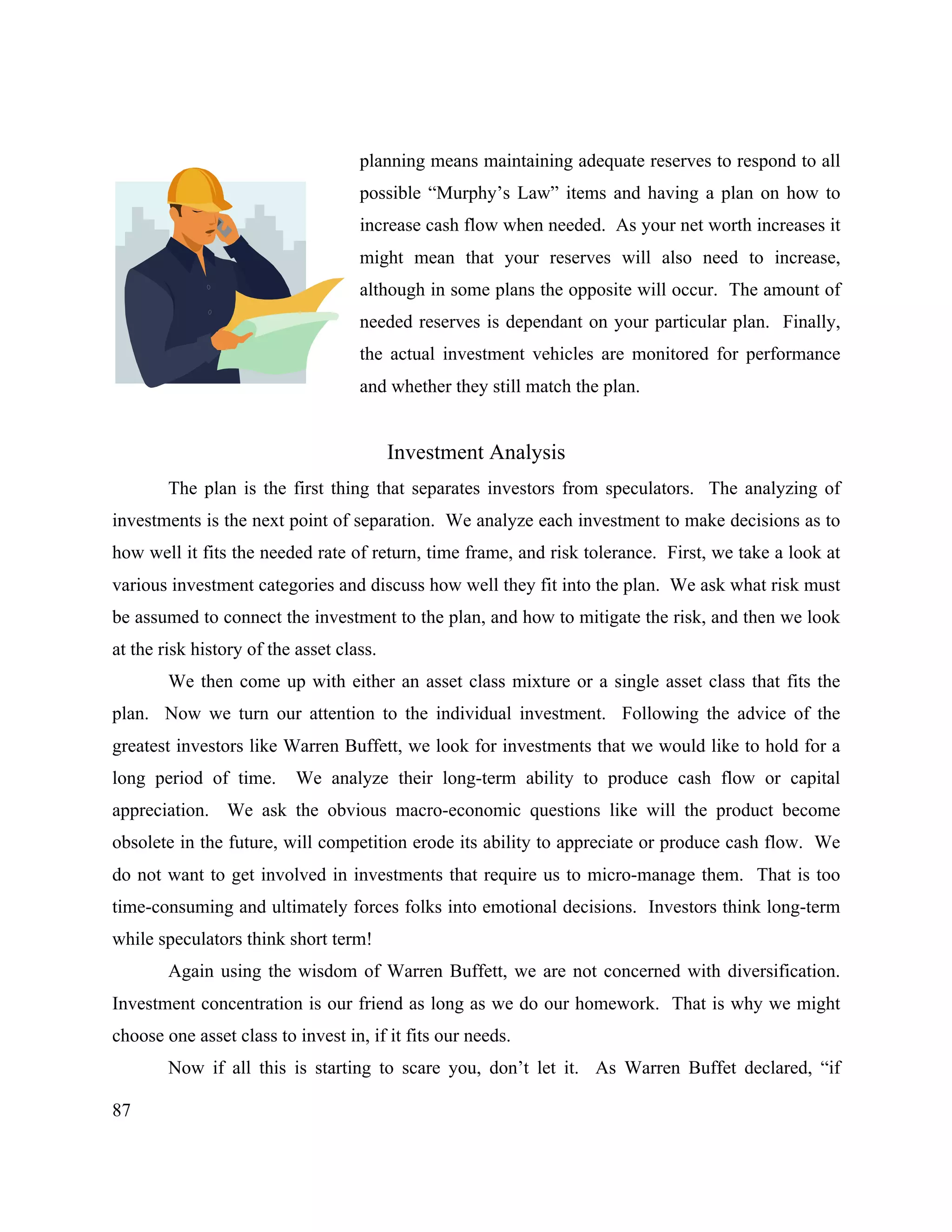 87
planning means maintaining adequate reserves to respond to all
possible “Murphy’s Law” items and having a plan on how to
increase cash flow when needed. As your net worth increases it
might mean that your reserves will also need to increase,
although in some plans the opposite will occur. The amount of
needed reserves is dependant on your particular plan. Finally,
the actual investment vehicles are monitored for performance
and whether they still match the plan.
Investment Analysis
The plan is the first thing that separates investors from speculators. The analyzing of
investments is the next point of separation. We analyze each investment to make decisions as to
how well it fits the needed rate of return, time frame, and risk tolerance. First, we take a look at
various investment categories and discuss how well they fit into the plan. We ask what risk must
be assumed to connect the investment to the plan, and how to mitigate the risk, and then we look
at the risk history of the asset class.
We then come up with either an asset class mixture or a single asset class that fits the
plan. Now we turn our attention to the individual investment. Following the advice of the
greatest investors like Warren Buffett, we look for investments that we would like to hold for a
long period of time. We analyze their long-term ability to produce cash flow or capital
appreciation. We ask the obvious macro-economic questions like will the product become
obsolete in the future, will competition erode its ability to appreciate or produce cash flow. We
do not want to get involved in investments that require us to micro-manage them. That is too
time-consuming and ultimately forces folks into emotional decisions. Investors think long-term
while speculators think short term!
Again using the wisdom of Warren Buffett, we are not concerned with diversification.
Investment concentration is our friend as long as we do our homework. That is why we might
choose one asset class to invest in, if it fits our needs.
Now if all this is starting to scare you, don’t let it. As Warren Buffet declared, “if
 