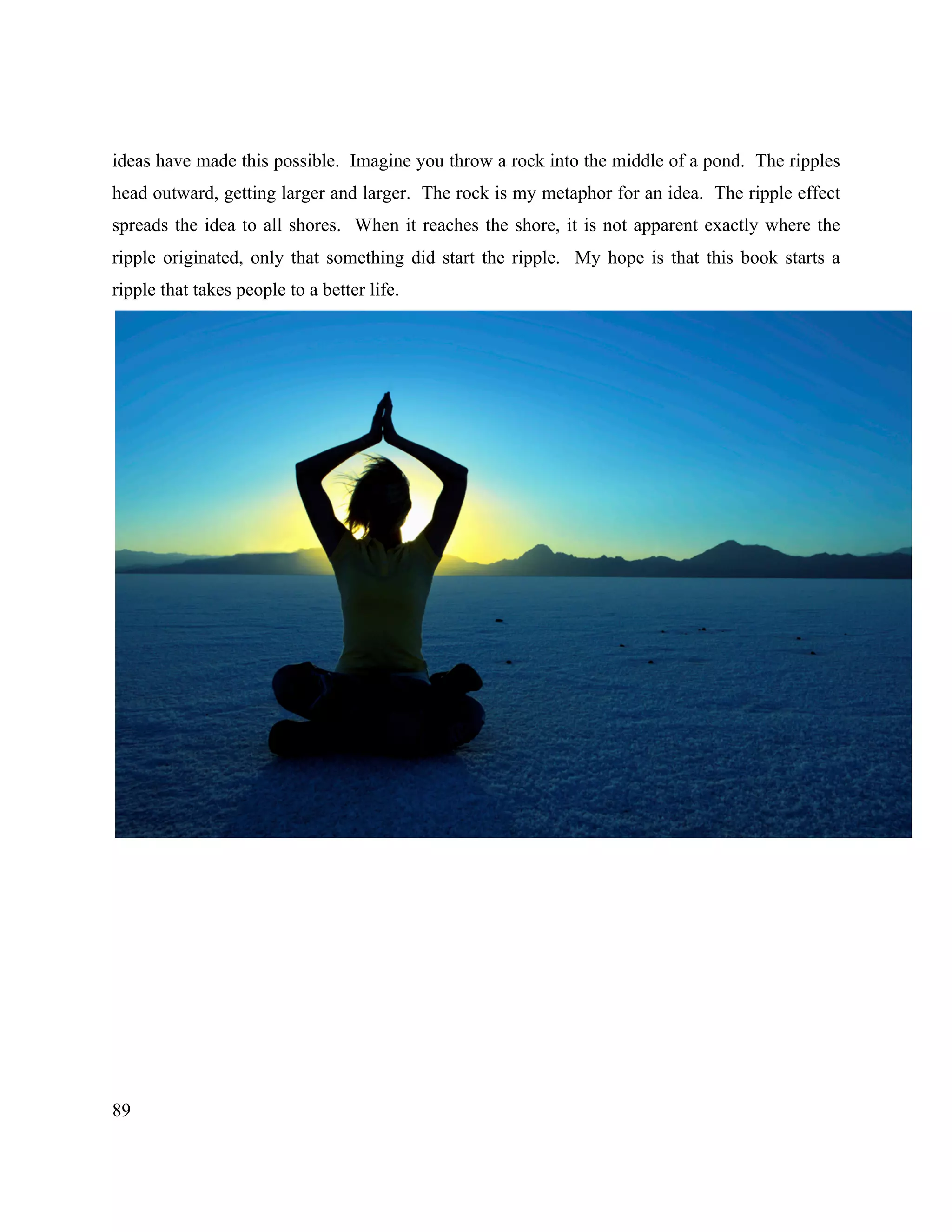 89
ideas have made this possible. Imagine you throw a rock into the middle of a pond. The ripples
head outward, getting larger and larger. The rock is my metaphor for an idea. The ripple effect
spreads the idea to all shores. When it reaches the shore, it is not apparent exactly where the
ripple originated, only that something did start the ripple. My hope is that this book starts a
ripple that takes people to a better life.
 