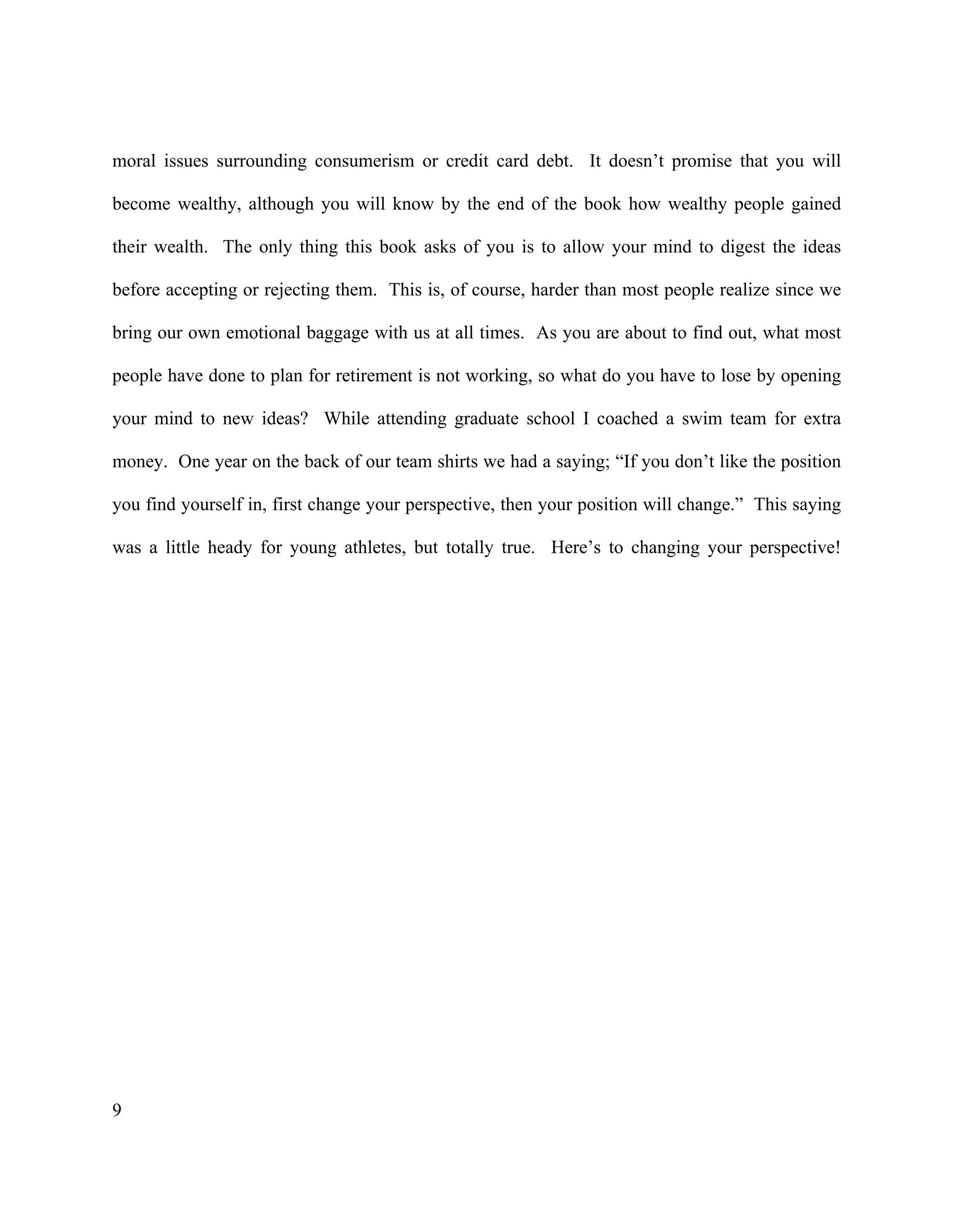 9
moral issues surrounding consumerism or credit card debt. It doesn’t promise that you will
become wealthy, although you will know by the end of the book how wealthy people gained
their wealth. The only thing this book asks of you is to allow your mind to digest the ideas
before accepting or rejecting them. This is, of course, harder than most people realize since we
bring our own emotional baggage with us at all times. As you are about to find out, what most
people have done to plan for retirement is not working, so what do you have to lose by opening
your mind to new ideas? While attending graduate school I coached a swim team for extra
money. One year on the back of our team shirts we had a saying; “If you don’t like the position
you find yourself in, first change your perspective, then your position will change.” This saying
was a little heady for young athletes, but totally true. Here’s to changing your perspective!
 