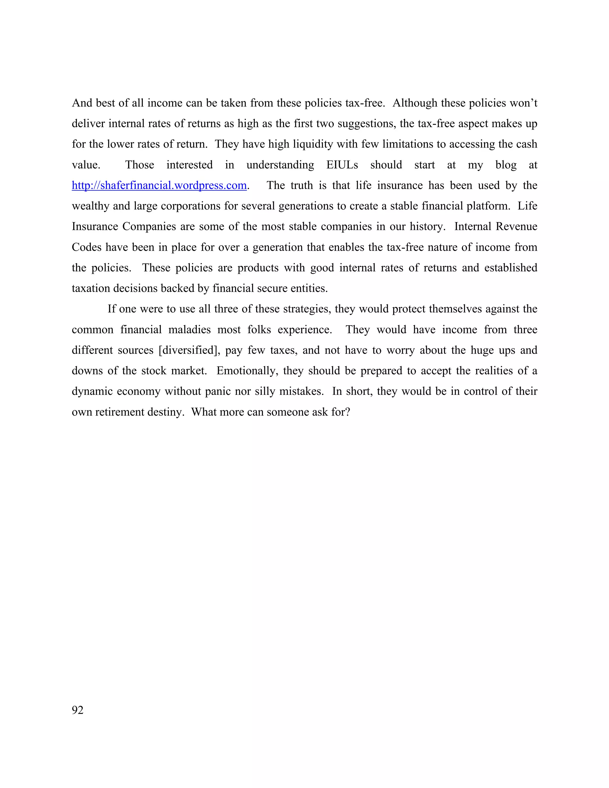 92
And best of all income can be taken from these policies tax-free. Although these policies won’t
deliver internal rates of returns as high as the first two suggestions, the tax-free aspect makes up
for the lower rates of return. They have high liquidity with few limitations to accessing the cash
value. Those interested in understanding EIULs should start at my blog at
http://shaferfinancial.wordpress.com. The truth is that life insurance has been used by the
wealthy and large corporations for several generations to create a stable financial platform. Life
Insurance Companies are some of the most stable companies in our history. Internal Revenue
Codes have been in place for over a generation that enables the tax-free nature of income from
the policies. These policies are products with good internal rates of returns and established
taxation decisions backed by financial secure entities.
If one were to use all three of these strategies, they would protect themselves against the
common financial maladies most folks experience. They would have income from three
different sources [diversified], pay few taxes, and not have to worry about the huge ups and
downs of the stock market. Emotionally, they should be prepared to accept the realities of a
dynamic economy without panic nor silly mistakes. In short, they would be in control of their
own retirement destiny. What more can someone ask for?
 