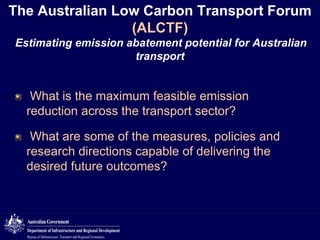 The Australian Low Carbon Transport Forum
(ALCTF)
Estimating emission abatement potential for Australian
transport

What is the maximum feasible emission
reduction across the transport sector?
What are some of the measures, policies and
research directions capable of delivering the
desired future outcomes?

 