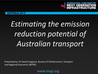 ENDORSING PARTNERS

Estimating the emission
reduction potential of
Australian transport

The following are confirmed contributors to the business and policy dialogue in Sydney:
•

Rick Sawers (National Australia Bank)

•

Nick Greiner (Chairman (Infrastructure NSW)

Monday, 30th September 2013: Business & policy Dialogue
Tuesday 1 October to Thursday,
Dialogue

3rd

October: Academic and Policy

Presented by: Dr David Cosgrove, Bureau of Infrastructure, Transport
and Regional Economics (BITRE)

www.isngi.org

www.isngi.org

 