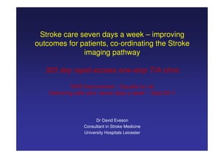 Stroke care seven days a week – improving
outcomes for patients, co-ordinating the Stroke
              imaging pathway

   365 day rapid-access one-stop TIA clinic

             “NHS Improvement - Equality for all.
    Delivering safe care -seven days a week” - Sept 2011




                        Dr David Eveson
                  Consultant in Stroke Medicine
                  University Hospitals Leicester
 