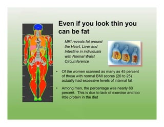 Even if you look thin you
    can be fat
      MRI reveals fat around
      the Heart, Liver and
      Intestine in individuals
      with Normal Waist
      Circumference

•    Of the women scanned as many as 45 percent
     of those with normal BMI scores (20 to 25)
     actually had excessive levels of internal fat

•    Among men, the percentage was nearly 60
     percent. This is due to lack of exercise and too
     little protein in the diet
 