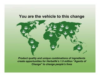 You are the vehicle to this change




 Product quality and unique combinations of ingredients
create opportunities for Herbalife’s 1.9 million “Agents of
           Change” to change people’s lives
 