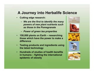 A Journey into Herbalife Science
•    Cutting edge research:
     – We are the first to identify the many
       powers of new plant nutrients such
       as those in the Pomegranate
     – Power of green tea properties
•    150,000 plants on Earth – researching
     those which have the power to make a
     difference
•    Testing products and ingredients using
     the latest technology
•    Hundreds of studies of health benefits
     in humans – fighting the international
     epidemic of obesity
 