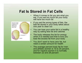 Fat Is Stored in Fat Cells
      •   When it comes to fat you are what you
          eat. If you eat too much fat your body
          will have too much fat
      •   If you eat the wrong types of fats, the
          bad fat stored in your body takes about
          one year to clear out
      •   You can lose your extra fat in a healthy
          way by eating less fat and calories
      •   The body releases the fat for energy
          when it is needed and that is how you
          lose the excess fat from your body
      •   You don’t want to have zero fat, but
          need a certain amount for health
      •   The average percent body fat for men
          and athletic women is 15 to 20 percent,
          and for inactive women it is normally
          between 22 and 28 percent
 