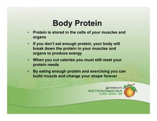 Body Protein
•   Protein is stored in the cells of your muscles and
    organs
•   If you don’t eat enough protein, your body will
    break down the protein in your muscles and
    organs to produce energy
•   When you cut calories you must still meet your
    protein needs
•   By eating enough protein and exercising you can
    build muscle and change your shape forever
 