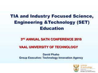 TIA and Industry Focused Science, Engineering &Technology (SET) Education 3 RD  ANNUAL SATN CONFERENCE 2010   VAAL UNIVERSITY OF TECHNOLOGY David Phaho Group Executive: Technology Innovation Agency 