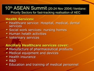 10 th  ASEAN Summit   (20-24 Nov 2004) Ventiane: Priority Sectors for fast-tracking realisation of AEC <ul><li>Health Serv...