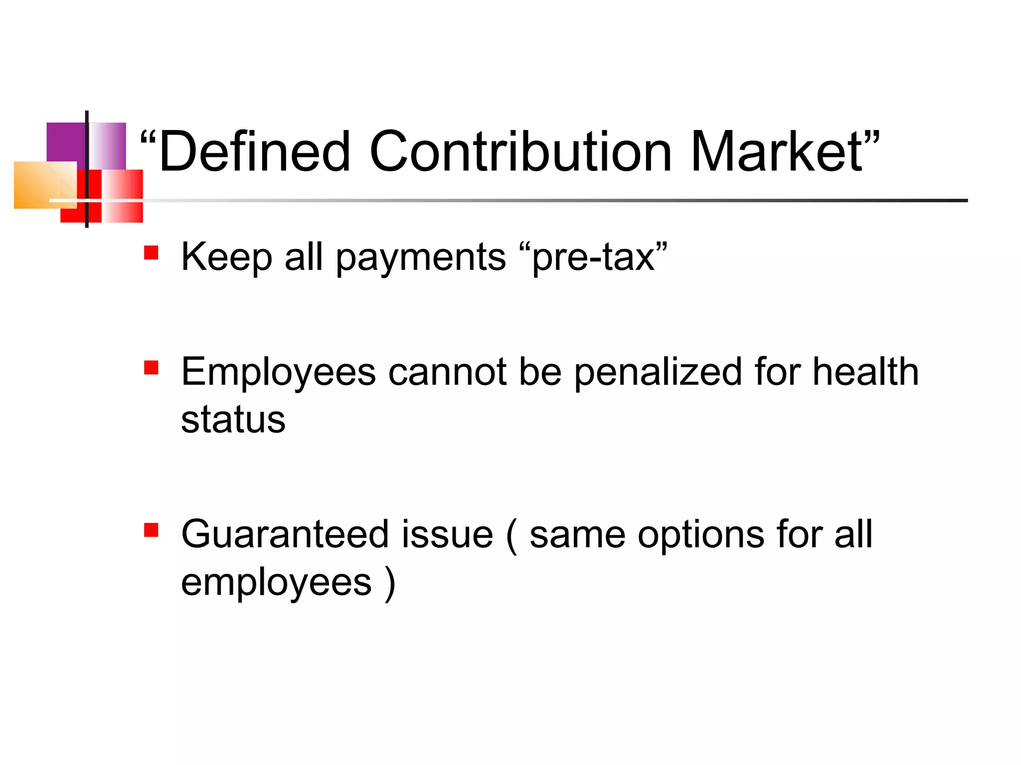 “Defined Contribution Market”
   Keep all payments “pre-tax”

   Employees cannot be penalized for health
    status

   Guaranteed issue ( same options for all
    employees )
 