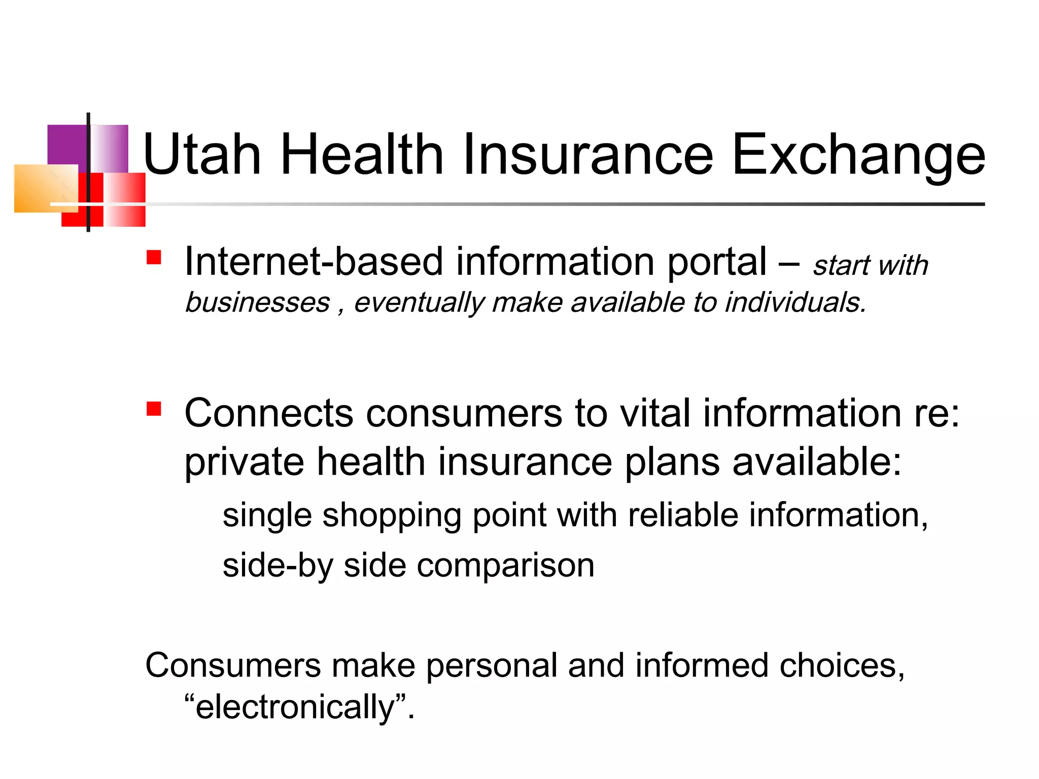 Utah Health Insurance Exchange
   Internet-based information portal –              start with
    businesses , eventually make available to individuals.


   Connects consumers to vital information re:
    private health insurance plans available:
       single shopping point with reliable information,
       side-by side comparison

Consumers make personal and informed choices,
  “electronically”.
 