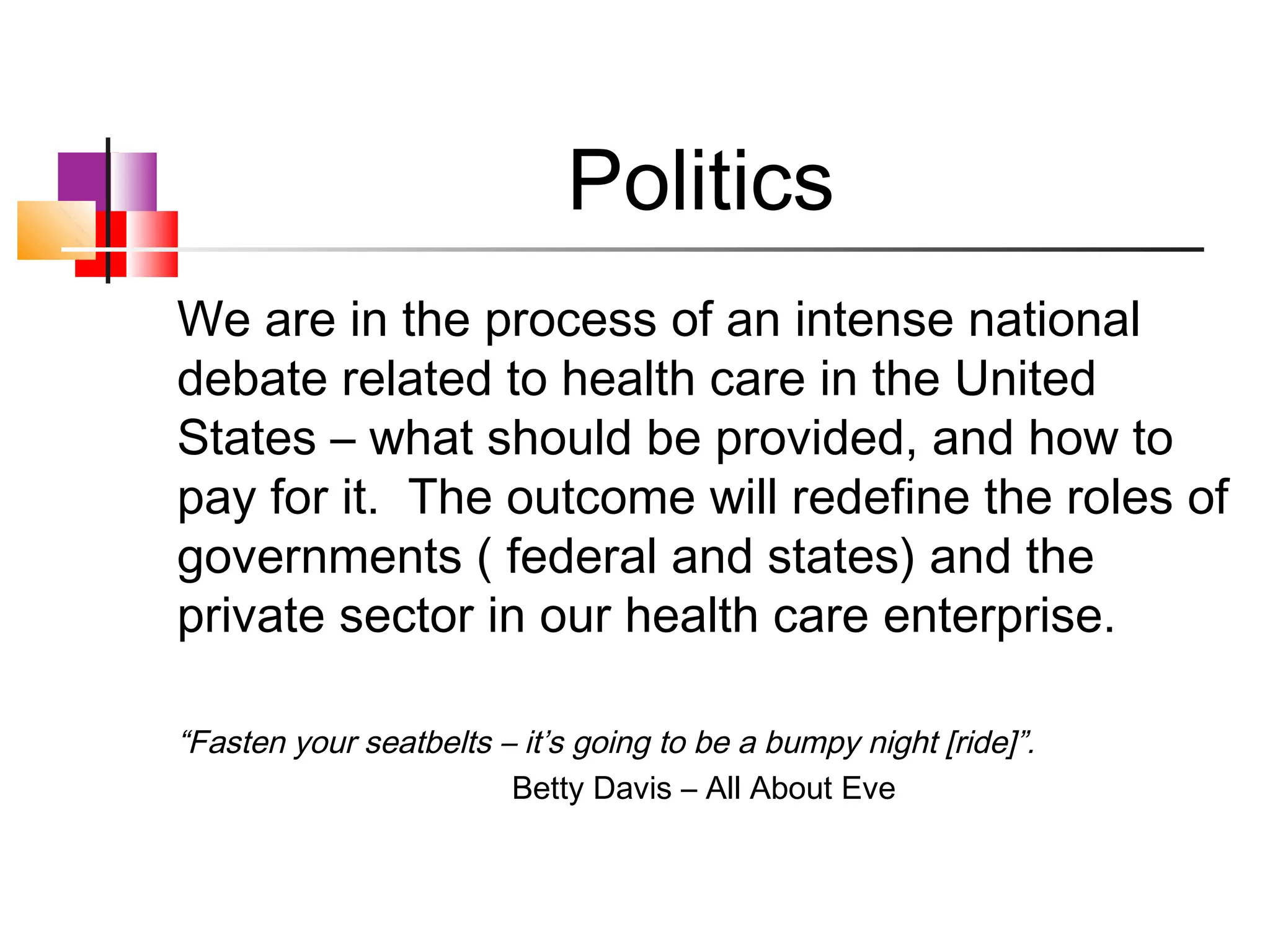 Politics
We are in the process of an intense national
debate related to health care in the United
States – what should be provided, and how to
pay for it. The outcome will redefine the roles of
governments ( federal and states) and the
private sector in our health care enterprise.

“Fasten your seatbelts – it’s going to be a bumpy night [ride]”.
                        Betty Davis – All About Eve
 