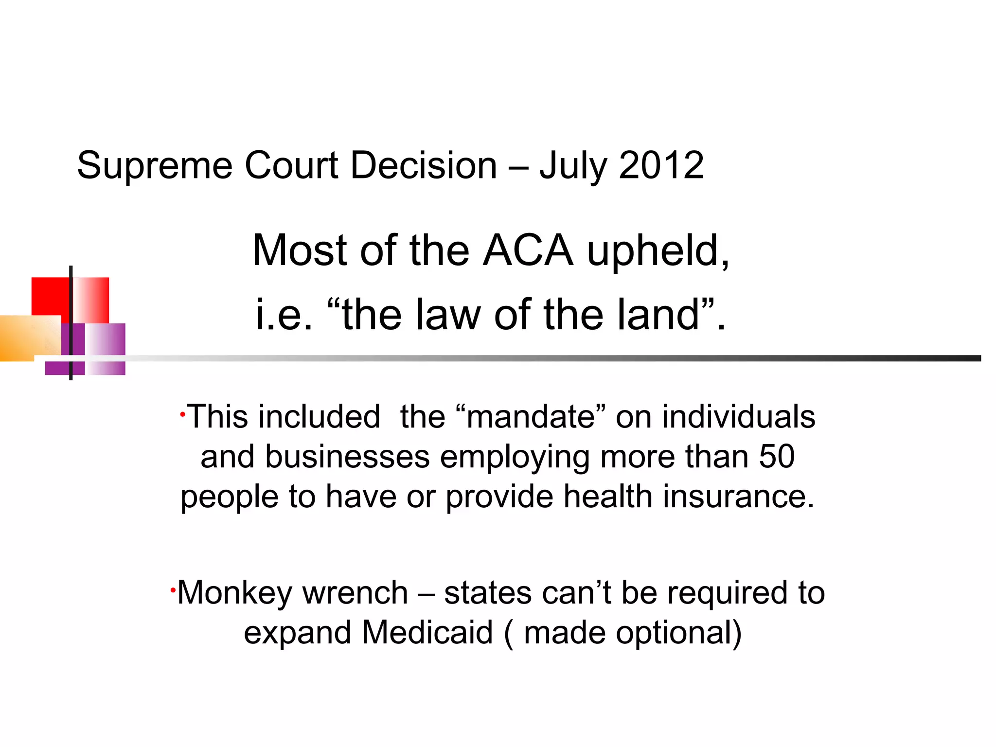 Supreme Court Decision – July 2012

             Most of the ACA upheld,
             i.e. “the law of the land”.

         This included the “mandate” on individuals
         •

          and businesses employing more than 50
         people to have or provide health insurance.

     •   Monkey wrench – states can’t be required to
            expand Medicaid ( made optional)
 