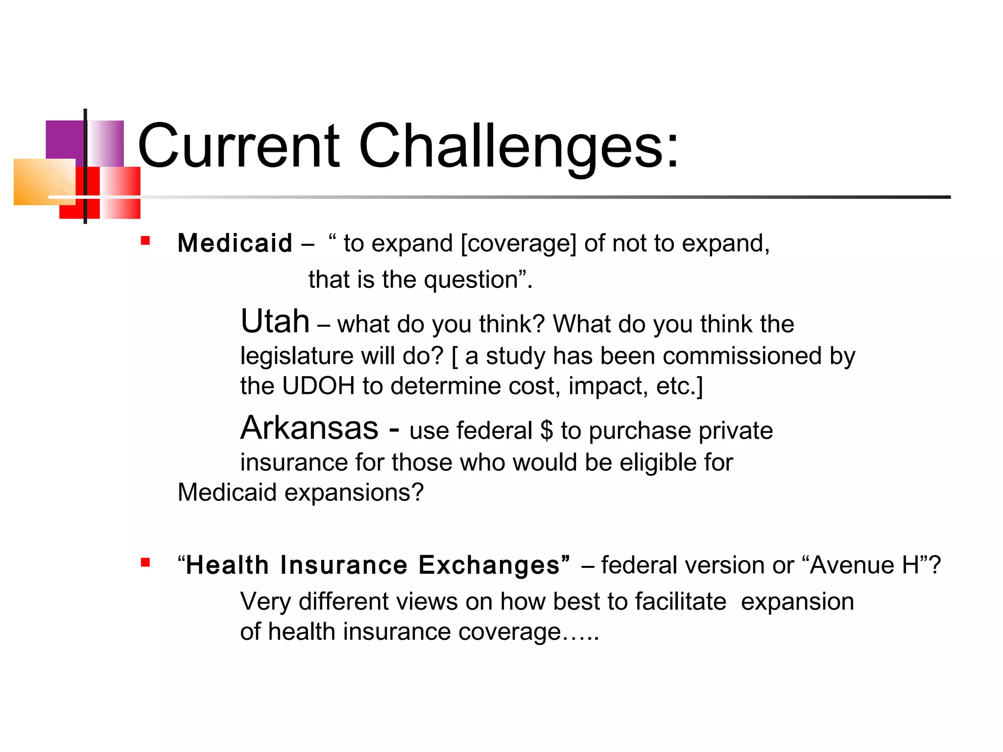 Current Challenges:
   Medicaid – “ to expand [coverage] of not to expand,
              that is the question”.
         Utah – what do you think? What do you think the
         legislature will do? [ a study has been commissioned by
         the UDOH to determine cost, impact, etc.]
         Arkansas - use federal $ to purchase private
         insurance for those who would be eligible for
    Medicaid expansions?

   “Health Insurance Exchanges” – federal version or “Avenue H”?
        Very different views on how best to facilitate expansion
        of health insurance coverage…..
 