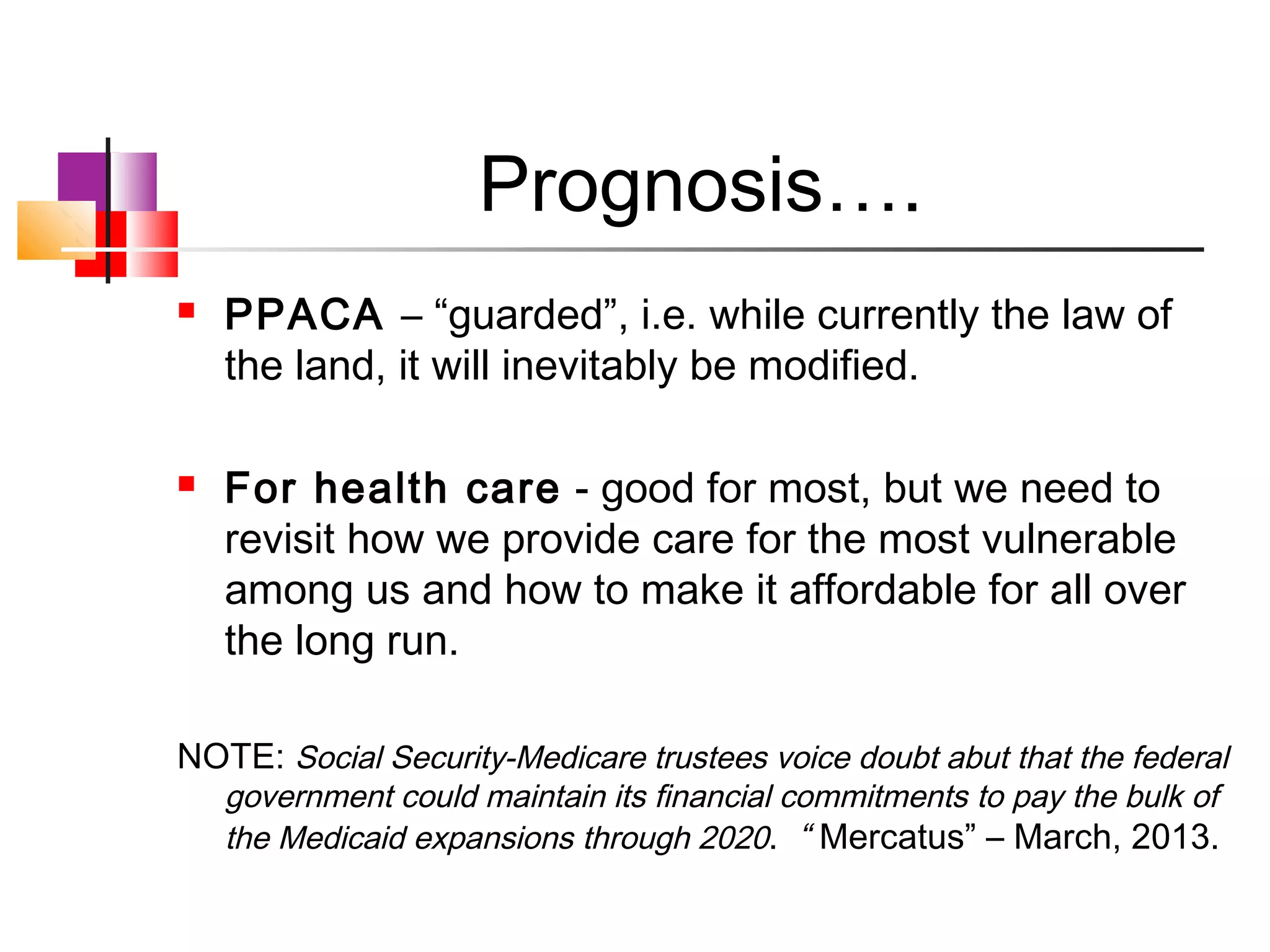 Prognosis….
   PPACA – “guarded”, i.e. while currently the law of
    the land, it will inevitably be modified.

   For health care - good for most, but we need to
    revisit how we provide care for the most vulnerable
    among us and how to make it affordable for all over
    the long run.

NOTE: Social Security-Medicare trustees voice doubt abut that the federal
    government could maintain its financial commitments to pay the bulk of
    the Medicaid expansions through 2020. “ Mercatus” – March, 2013.
 