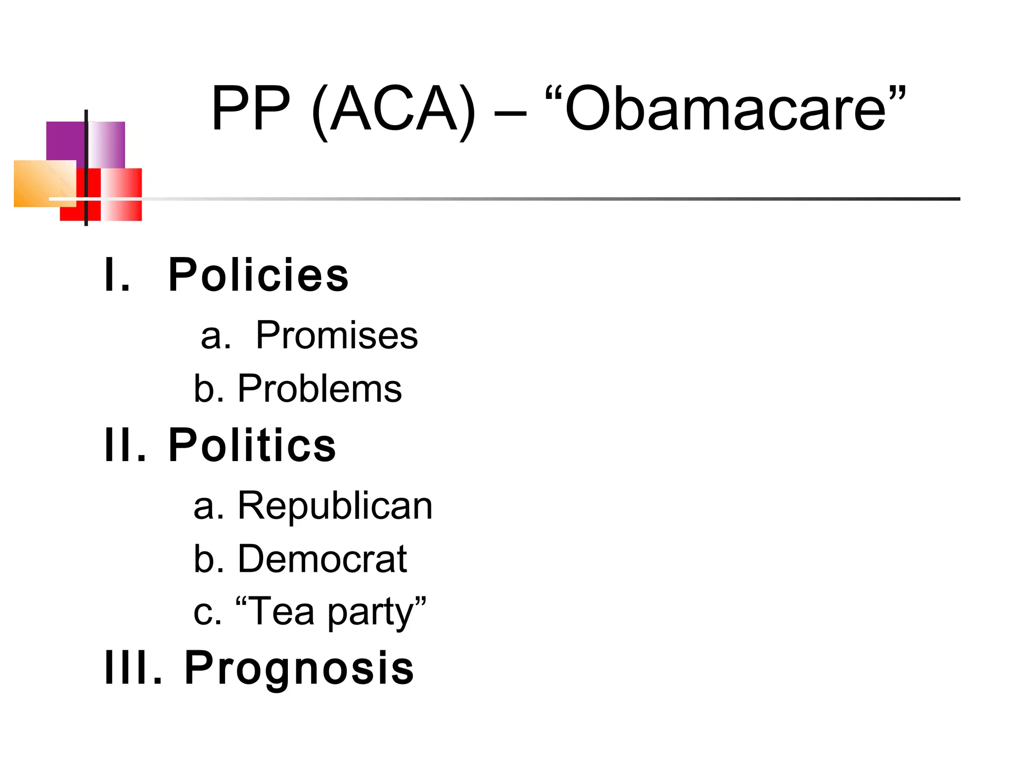 PP (ACA) – “Obamacare”

I. Policies
    a. Promises
    b. Problems
II. Politics
    a. Republican
    b. Democrat
    c. “Tea party”
III. Prognosis
 