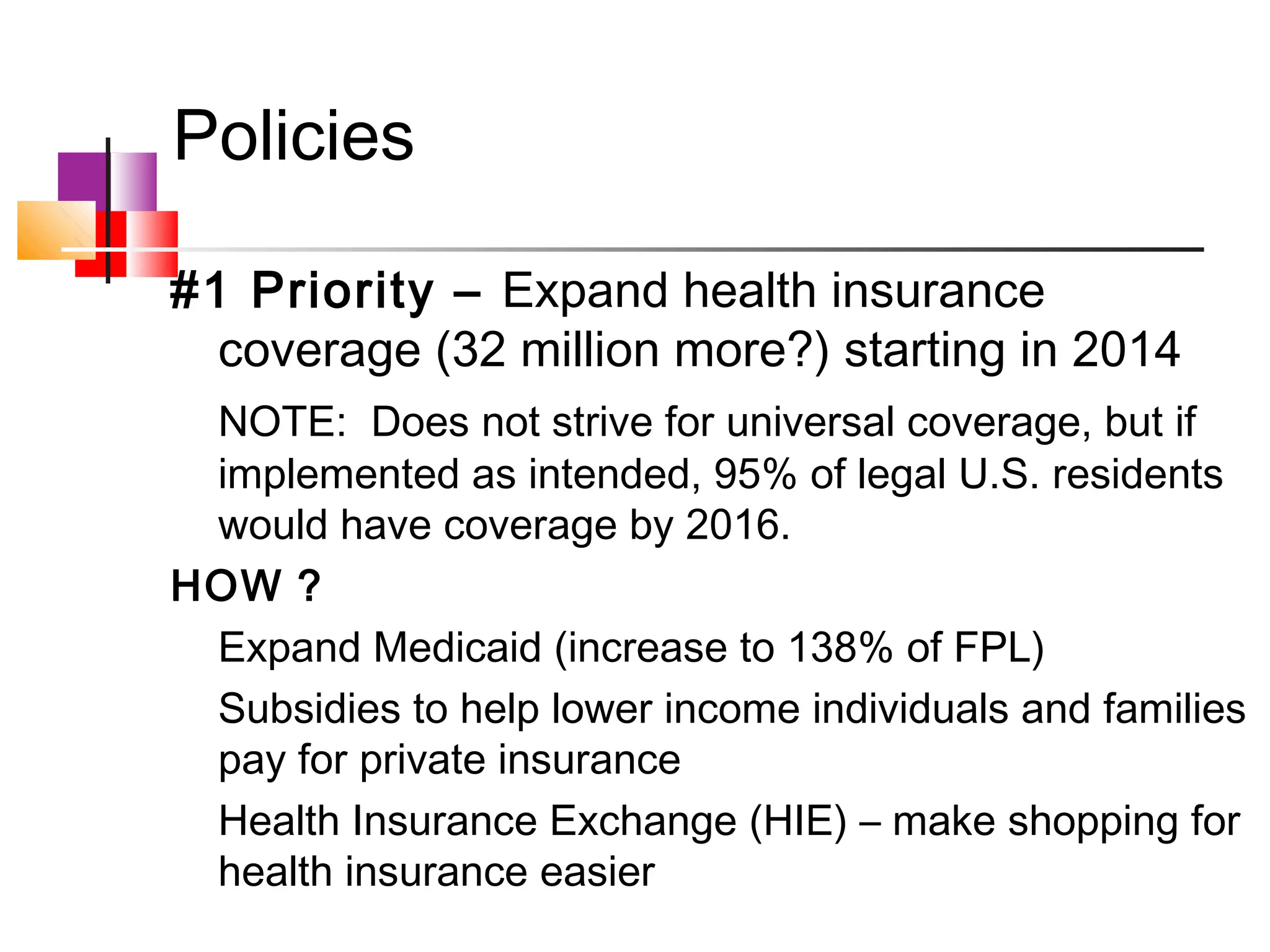 Policies

#1 Priority – Expand health insurance
  coverage (32 million more?) starting in 2014
 NOTE: Does not strive for universal coverage, but if
 implemented as intended, 95% of legal U.S. residents
 would have coverage by 2016.
HOW ?
 Expand Medicaid (increase to 138% of FPL)
 Subsidies to help lower income individuals and families
 pay for private insurance
 Health Insurance Exchange (HIE) – make shopping for
 health insurance easier
 