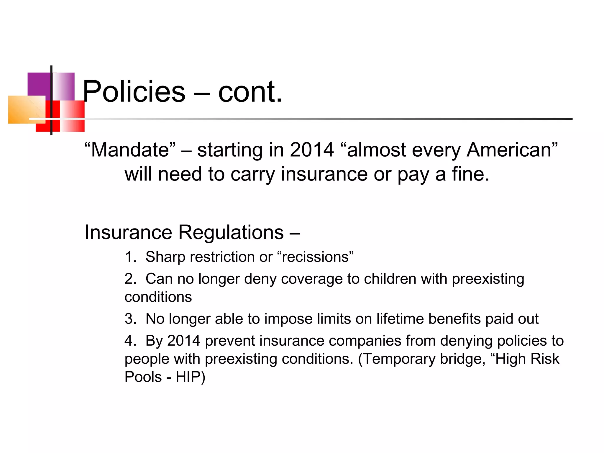 Policies – cont.
“Mandate” – starting in 2014 “almost every American”
   will need to carry insurance or pay a fine.

Insurance Regulations –
    1. Sharp restriction or “recissions”
    2. Can no longer deny coverage to children with preexisting
    conditions
    3. No longer able to impose limits on lifetime benefits paid out
    4. By 2014 prevent insurance companies from denying policies to
    people with preexisting conditions. (Temporary bridge, “High Risk
    Pools - HIP)
 