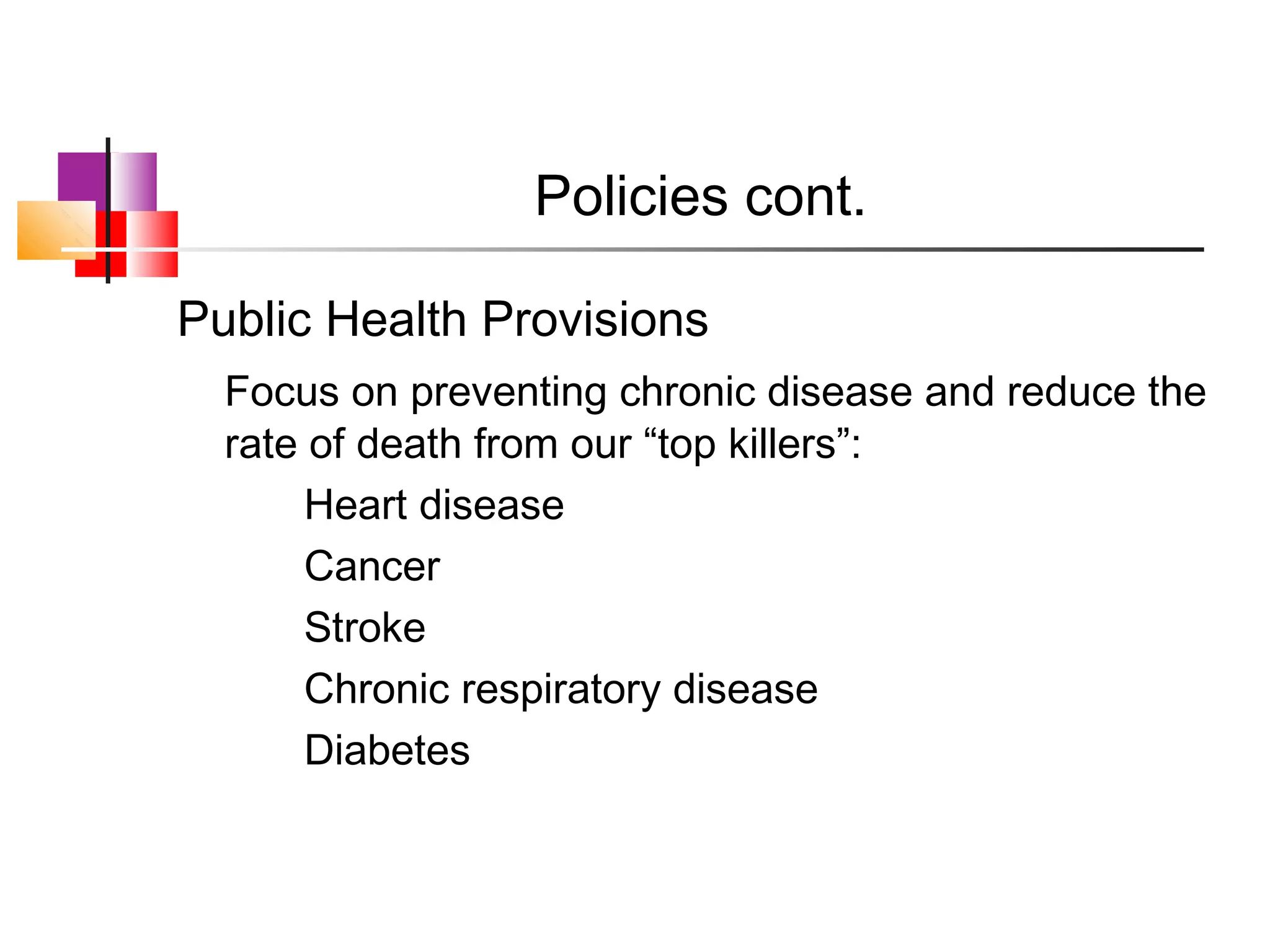 Policies cont.

Public Health Provisions
  Focus on preventing chronic disease and reduce the
  rate of death from our “top killers”:
       Heart disease
       Cancer
       Stroke
       Chronic respiratory disease
       Diabetes
 