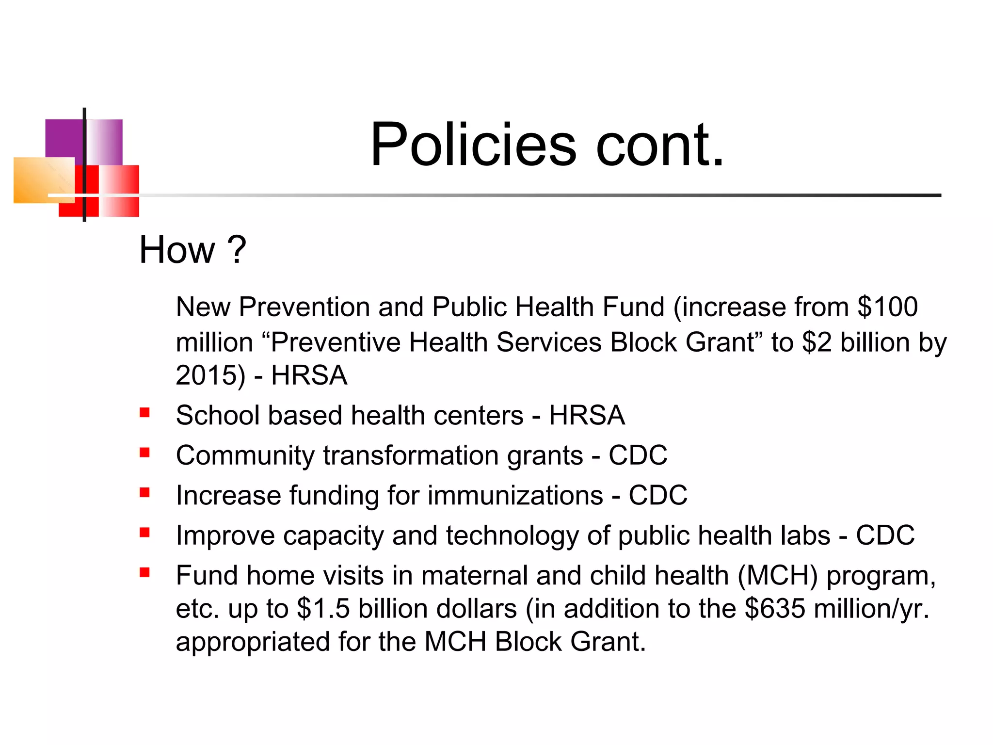 Policies cont.
How ?
    New Prevention and Public Health Fund (increase from $100
    million “Preventive Health Services Block Grant” to $2 billion by
    2015) - HRSA
   School based health centers - HRSA
   Community transformation grants - CDC
   Increase funding for immunizations - CDC
   Improve capacity and technology of public health labs - CDC
   Fund home visits in maternal and child health (MCH) program,
    etc. up to $1.5 billion dollars (in addition to the $635 million/yr.
    appropriated for the MCH Block Grant.
 