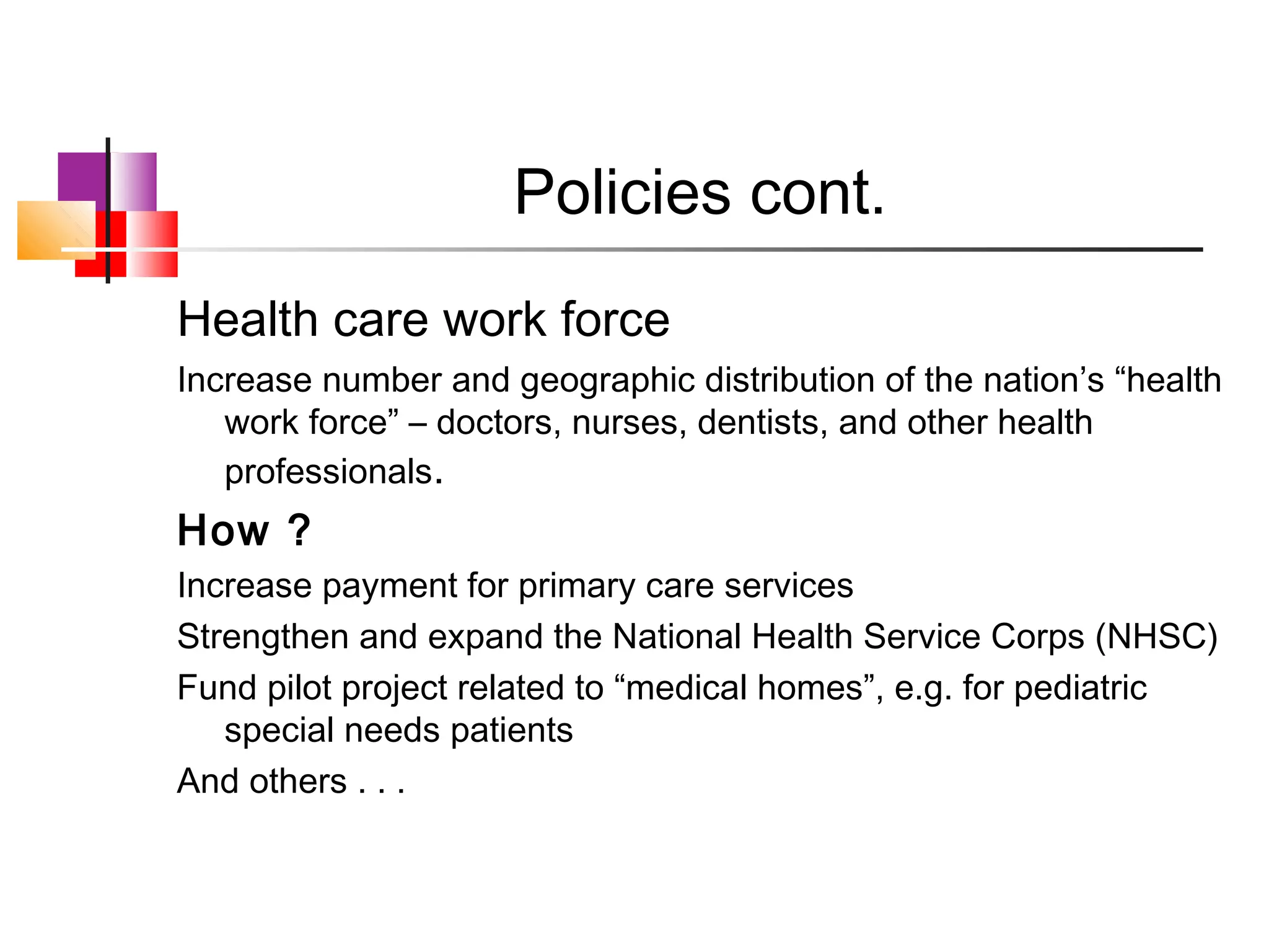 Policies cont.
Health care work force
Increase number and geographic distribution of the nation’s “health
   work force” – doctors, nurses, dentists, and other health
   professionals.
How ?
Increase payment for primary care services
Strengthen and expand the National Health Service Corps (NHSC)
Fund pilot project related to “medical homes”, e.g. for pediatric
   special needs patients
And others . . .
 