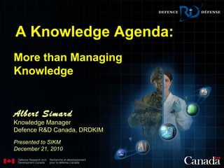 More than Managing
Knowledge
Albert Simard
Knowledge Manager
Defence R&D Canada, DRDKIM
Presented to SIKM
December 21, 2010
A Knowledge Agenda:
 