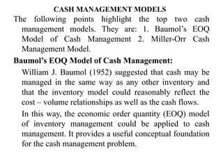 CASH MANAGEMENT MODELS
The following points highlight the top two cash
management models. They are: 1. Baumol’s EOQ
Model of Cash Management 2. Miller-Orr Cash
Management Model.
Baumol’s EOQ Model of Cash Management:
William J. Baumol (1952) suggested that cash may be
managed in the same way as any other inventory and
that the inventory model could reasonably reflect the
cost – volume relationships as well as the cash flows.
In this way, the economic order quantity (EOQ) model
of inventory management could be applied to cash
management. It provides a useful conceptual foundation
for the cash management problem.
 