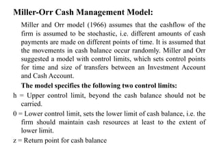 Miller-Orr Cash Management Model:
Miller and Orr model (1966) assumes that the cashflow of the
firm is assumed to be stochastic, i.e. different amounts of cash
payments are made on different points of time. It is assumed that
the movements in cash balance occur randomly. Miller and Orr
suggested a model with control limits, which sets control points
for time and size of transfers between an Investment Account
and Cash Account.
The model specifies the following two control limits:
h = Upper control limit, beyond the cash balance should not be
carried.
0 = Lower control limit, sets the lower limit of cash balance, i.e. the
firm should maintain cash resources at least to the extent of
lower limit.
z = Return point for cash balance
 